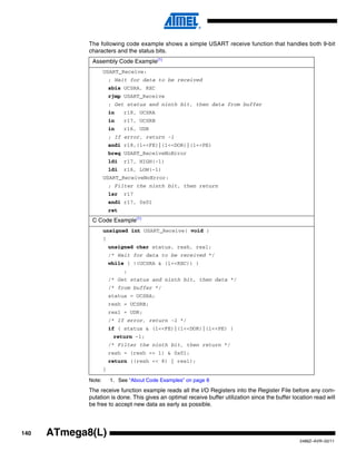 140
2486Z–AVR–02/11
ATmega8(L)
The following code example shows a simple USART receive function that handles both 9-bit
characters and the status bits.
Note: 1. See “About Code Examples” on page 8
The receive function example reads all the I/O Registers into the Register File before any com-
putation is done. This gives an optimal receive buffer utilization since the buffer location read will
be free to accept new data as early as possible.
Assembly Code Example(1)
USART_Receive:
; Wait for data to be received
sbis UCSRA, RXC
rjmp USART_Receive
; Get status and ninth bit, then data from buffer
in r18, UCSRA
in r17, UCSRB
in r16, UDR
; If error, return -1
andi r18,(1<<FE)|(1<<DOR)|(1<<PE)
breq USART_ReceiveNoError
ldi r17, HIGH(-1)
ldi r16, LOW(-1)
USART_ReceiveNoError:
; Filter the ninth bit, then return
lsr r17
andi r17, 0x01
ret
C Code Example(1)
unsigned int USART_Receive( void )
{
unsigned char status, resh, resl;
/* Wait for data to be received */
while ( !(UCSRA & (1<<RXC)) )
;
/* Get status and ninth bit, then data */
/* from buffer */
status = UCSRA;
resh = UCSRB;
resl = UDR;
/* If error, return -1 */
if ( status & (1<<FE)|(1<<DOR)|(1<<PE) )
return -1;
/* Filter the ninth bit, then return */
resh = (resh >> 1) & 0x01;
return ((resh << 8) | resl);
}
 