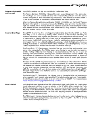 141
2486Z–AVR–02/11
ATmega8(L)
Receive Compete Flag
and Interrupt
The USART Receiver has one flag that indicates the Receiver state.
The Receive Complete (RXC) Flag indicates if there are unread data present in the receive buf-
fer. This flag is one when unread data exist in the receive buffer, and zero when the receive
buffer is empty (that is, does not contain any unread data). If the Receiver is disabled (RXEN =
0), the receive buffer will be flushed and consequently the RXC bit will become zero.
When the Receive Complete Interrupt Enable (RXCIE) in UCSRB is set, the USART Receive
Complete Interrupt will be executed as long as the RXC Flag is set (provided that global inter-
rupts are enabled). When interrupt-driven data reception is used, the receive complete routine
must read the received data from UDR in order to clear the RXC Flag, otherwise a new interrupt
will occur once the interrupt routine terminates.
Receiver Error Flags The USART Receiver has three error flags: Frame Error (FE), Data OverRun (DOR) and Parity
Error (PE). All can be accessed by reading UCSRA. Common for the error flags is that they are
located in the receive buffer together with the frame for which they indicate the error status. Due
to the buffering of the error flags, the UCSRA must be read before the receive buffer (UDR),
since reading the UDR I/O location changes the buffer read location. Another equality for the
error flags is that they can not be altered by software doing a write to the flag location. However,
all flags must be set to zero when the UCSRA is written for upward compatibility of future
USART implementations. None of the error flags can generate interrupts.
The Frame Error (FE) Flag indicates the state of the first stop bit of the next readable frame
stored in the receive buffer. The FE Flag is zero when the stop bit was correctly read (as one),
and the FE Flag will be one when the stop bit was incorrect (zero). This flag can be used for
detecting out-of-sync conditions, detecting break conditions and protocol handling. The FE Flag
is not affected by the setting of the USBS bit in UCSRC since the Receiver ignores all, except for
the first, stop bits. For compatibility with future devices, always set this bit to zero when writing to
UCSRA.
The Data OverRun (DOR) Flag indicates data loss due to a Receiver buffer full condition. A Data
OverRun occurs when the receive buffer is full (two characters), it is a new character waiting in
the Receive Shift Register, and a new start bit is detected. If the DOR Flag is set there was one
or more serial frame lost between the frame last read from UDR, and the next frame read from
UDR. For compatibility with future devices, always write this bit to zero when writing to UCSRA.
The DOR Flag is cleared when the frame received was successfully moved from the Shift Regis-
ter to the receive buffer.
The Parity Error (PE) Flag indicates that the next frame in the receive buffer had a parity error
when received. If parity check is not enabled the PE bit will always be read zero. For compatibil-
ity with future devices, always set this bit to zero when writing to UCSRA. For more details see
“Parity Bit Calculation” on page 134 and “Parity Checker” .
Parity Checker The Parity Checker is active when the high USART Parity mode (UPM1) bit is set. Type of parity
check to be performed (odd or even) is selected by the UPM0 bit. When enabled, the Parity
Checker calculates the parity of the data bits in incoming frames and compares the result with
the parity bit from the serial frame. The result of the check is stored in the receive buffer together
with the received data and stop bits. The Parity Error (PE) Flag can then be read by software to
check if the frame had a parity error.
The PE bit is set if the next character that can be read from the receive buffer had a parity error
when received and the parity checking was enabled at that point (UPM1 = 1). This bit is valid
until the receive buffer (UDR) is read.
 