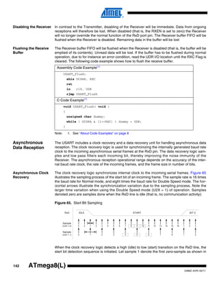 142
2486Z–AVR–02/11
ATmega8(L)
Disabling the Receiver In contrast to the Transmitter, disabling of the Receiver will be immediate. Data from ongoing
receptions will therefore be lost. When disabled (that is, the RXEN is set to zero) the Receiver
will no longer override the normal function of the RxD port pin. The Receiver buffer FIFO will be
flushed when the Receiver is disabled. Remaining data in the buffer will be lost
Flushing the Receive
Buffer
The Receiver buffer FIFO will be flushed when the Receiver is disabled (that is, the buffer will be
emptied of its contents). Unread data will be lost. If the buffer has to be flushed during normal
operation, due to for instance an error condition, read the UDR I/O location until the RXC Flag is
cleared. The following code example shows how to flush the receive buffer.
Note: 1. See “About Code Examples” on page 8
Asynchronous
Data Reception
The USART includes a clock recovery and a data recovery unit for handling asynchronous data
reception. The clock recovery logic is used for synchronizing the internally generated baud rate
clock to the incoming asynchronous serial frames at the RxD pin. The data recovery logic sam-
ples and low pass filters each incoming bit, thereby improving the noise immunity of the
Receiver. The asynchronous reception operational range depends on the accuracy of the inter-
nal baud rate clock, the rate of the incoming frames, and the frame size in number of bits.
Asynchronous Clock
Recovery
The clock recovery logic synchronizes internal clock to the incoming serial frames. Figure 65
illustrates the sampling process of the start bit of an incoming frame. The sample rate is 16 times
the baud rate for Normal mode, and eight times the baud rate for Double Speed mode. The hor-
izontal arrows illustrate the synchronization variation due to the sampling process. Note the
larger time variation when using the Double Speed mode (U2X = 1) of operation. Samples
denoted zero are samples done when the RxD line is idle (that is, no communication activity).
Figure 65. Start Bit Sampling
When the clock recovery logic detects a high (idle) to low (start) transition on the RxD line, the
start bit detection sequence is initiated. Let sample 1 denote the first zero-sample as shown in
Assembly Code Example(1)
USART_Flush:
sbis UCSRA, RXC
ret
in r16, UDR
rjmp USART_Flush
C Code Example(1)
void USART_Flush( void )
{
unsigned char dummy;
while ( UCSRA & (1<<RXC) ) dummy = UDR;
}
1 2 3 4 5 6 7 8 9 10 11 12 13 14 15 16 1 2
STARTIDLE
00
BIT 0
3
1 2 3 4 5 6 7 8 1 20
RxD
Sample
(U2X = 0)
Sample
(U2X = 1)
 