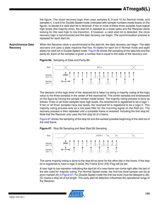 143
2486Z–AVR–02/11
ATmega8(L)
the figure. The clock recovery logic then uses samples 8, 9 and 10 for Normal mode, and
samples 4, 5 and 6 for Double Speed mode (indicated with sample numbers inside boxes on the
figure), to decide if a valid start bit is received. If two or more of these three samples have logical
high levels (the majority wins), the start bit is rejected as a noise spike and the Receiver starts
looking for the next high to low-transition. If however, a valid start bit is detected, the clock
recovery logic is synchronized and the data recovery can begin. The synchronization process is
repeated for each start bit.
Asynchronous Data
Recovery
When the Receiver clock is synchronized to the start bit, the data recovery can begin. The data
recovery unit uses a state machine that has 16 states for each bit in Normal mode and eight
states for each bit in Double Speed mode. Figure 66 shows the sampling of the data bits and the
parity bit. Each of the samples is given a number that is equal to the state of the recovery unit.
Figure 66. Sampling of Data and Parity Bit
The decision of the logic level of the received bit is taken by doing a majority voting of the logic
value to the three samples in the center of the received bit. The center samples are emphasized
on the figure by having the sample number inside boxes. The majority voting process is done as
follows: If two or all three samples have high levels, the received bit is registered to be a logic 1.
If two or all three samples have low levels, the received bit is registered to be a logic 0. This
majority voting process acts as a low pass filter for the incoming signal on the RxD pin. The
recovery process is then repeated until a complete frame is received. Including the first stop bit.
Note that the Receiver only uses the first stop bit of a frame.
Figure 67 shows the sampling of the stop bit and the earliest possible beginning of the start bit of
the next frame.
Figure 67. Stop Bit Sampling and Next Start Bit Sampling
The same majority voting is done to the stop bit as done for the other bits in the frame. If the stop
bit is registered to have a logic 0 value, the Frame Error (FE) Flag will be set.
A new high to low transition indicating the start bit of a new frame can come right after the last of
the bits used for majority voting. For Normal Speed mode, the first low level sample can be at
point marked (A) in Figure 67. For Double Speed mode the first low level must be delayed to (B).
(C) marks a stop bit of full length. The early start bit detection influences the operational range of
the Receiver.
1 2 3 4 5 6 7 8 9 10 11 12 13 14 15 16 1
BIT n
1 2 3 4 5 6 7 8 1
RxD
Sample
(U2X = 0)
Sample
(U2X = 1)
1 2 3 4 5 6 7 8 9 10 0/1 0/1 0/1
STOP 1
1 2 3 4 5 6 0/1
RxD
Sample
(U2X = 0)
Sample
(U2X = 1)
(A) (B) (C)
 