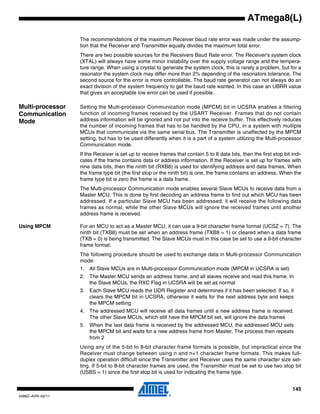 145
2486Z–AVR–02/11
ATmega8(L)
The recommendations of the maximum Receiver baud rate error was made under the assump-
tion that the Receiver and Transmitter equally divides the maximum total error.
There are two possible sources for the Receivers Baud Rate error. The Receiver’s system clock
(XTAL) will always have some minor instability over the supply voltage range and the tempera-
ture range. When using a crystal to generate the system clock, this is rarely a problem, but for a
resonator the system clock may differ more than 2% depending of the resonators tolerance. The
second source for the error is more controllable. The baud rate generator can not always do an
exact division of the system frequency to get the baud rate wanted. In this case an UBRR value
that gives an acceptable low error can be used if possible.
Multi-processor
Communication
Mode
Setting the Multi-processor Communication mode (MPCM) bit in UCSRA enables a filtering
function of incoming frames received by the USART Receiver. Frames that do not contain
address information will be ignored and not put into the receive buffer. This effectively reduces
the number of incoming frames that has to be handled by the CPU, in a system with multiple
MCUs that communicate via the same serial bus. The Transmitter is unaffected by the MPCM
setting, but has to be used differently when it is a part of a system utilizing the Multi-processor
Communication mode.
If the Receiver is set up to receive frames that contain 5 to 8 data bits, then the first stop bit indi-
cates if the frame contains data or address information. If the Receiver is set up for frames with
nine data bits, then the ninth bit (RXB8) is used for identifying address and data frames. When
the frame type bit (the first stop or the ninth bit) is one, the frame contains an address. When the
frame type bit is zero the frame is a data frame.
The Multi-processor Communication mode enables several Slave MCUs to receive data from a
Master MCU. This is done by first decoding an address frame to find out which MCU has been
addressed. If a particular Slave MCU has been addressed, it will receive the following data
frames as normal, while the other Slave MCUs will ignore the received frames until another
address frame is received.
Using MPCM For an MCU to act as a Master MCU, it can use a 9-bit character frame format (UCSZ = 7). The
ninth bit (TXB8) must be set when an address frame (TXB8 = 1) or cleared when a data frame
(TXB = 0) is being transmitted. The Slave MCUs must in this case be set to use a 9-bit character
frame format.
The following procedure should be used to exchange data in Multi-processor Communication
mode:
1. All Slave MCUs are in Multi-processor Communication mode (MPCM in UCSRA is set)
2. The Master MCU sends an address frame, and all slaves receive and read this frame. In
the Slave MCUs, the RXC Flag in UCSRA will be set as normal
3. Each Slave MCU reads the UDR Register and determines if it has been selected. If so, it
clears the MPCM bit in UCSRA, otherwise it waits for the next address byte and keeps
the MPCM setting
4. The addressed MCU will receive all data frames until a new address frame is received.
The other Slave MCUs, which still have the MPCM bit set, will ignore the data frames
5. When the last data frame is received by the addressed MCU, the addressed MCU sets
the MPCM bit and waits for a new address frame from Master. The process then repeats
from 2
Using any of the 5-bit to 8-bit character frame formats is possible, but impractical since the
Receiver must change between using n and n+1 character frame formats. This makes full-
duplex operation difficult since the Transmitter and Receiver uses the same character size set-
ting. If 5-bit to 8-bit character frames are used, the Transmitter must be set to use two stop bit
(USBS = 1) since the first stop bit is used for indicating the frame type.
 