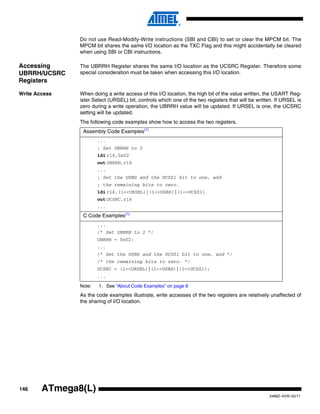 146
2486Z–AVR–02/11
ATmega8(L)
Do not use Read-Modify-Write instructions (SBI and CBI) to set or clear the MPCM bit. The
MPCM bit shares the same I/O location as the TXC Flag and this might accidentally be cleared
when using SBI or CBI instructions.
Accessing
UBRRH/UCSRC
Registers
The UBRRH Register shares the same I/O location as the UCSRC Register. Therefore some
special consideration must be taken when accessing this I/O location.
Write Access When doing a write access of this I/O location, the high bit of the value written, the USART Reg-
ister Select (URSEL) bit, controls which one of the two registers that will be written. If URSEL is
zero during a write operation, the UBRRH value will be updated. If URSEL is one, the UCSRC
setting will be updated.
The following code examples show how to access the two registers.
Note: 1. See “About Code Examples” on page 8
As the code examples illustrate, write accesses of the two registers are relatively unaffected of
the sharing of I/O location.
Assembly Code Examples(1)
...
; Set UBRRH to 2
ldi r16,0x02
out UBRRH,r16
...
; Set the USBS and the UCSZ1 bit to one, and
; the remaining bits to zero.
ldi r16,(1<<URSEL)|(1<<USBS)|(1<<UCSZ1)
out UCSRC,r16
...
C Code Examples(1)
...
/* Set UBRRH to 2 */
UBRRH = 0x02;
...
/* Set the USBS and the UCSZ1 bit to one, and */
/* the remaining bits to zero. */
UCSRC = (1<<URSEL)|(1<<USBS)|(1<<UCSZ1);
...
 