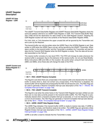 148
2486Z–AVR–02/11
ATmega8(L)
USART Register
Description
USART I/O Data
Register – UDR
The USART Transmit Data Buffer Register and USART Receive Data Buffer Registers share the
same I/O address referred to as USART Data Register or UDR. The Transmit Data Buffer Reg-
ister (TXB) will be the destination for data written to the UDR Register location. Reading the
UDR Register location will return the contents of the Receive Data Buffer Register (RXB).
For 5-bit, 6-bit, or 7-bit characters the upper unused bits will be ignored by the Transmitter and
set to zero by the Receiver.
The transmit buffer can only be written when the UDRE Flag in the UCSRA Register is set. Data
written to UDR when the UDRE Flag is not set, will be ignored by the USART Transmitter. When
data is written to the transmit buffer, and the Transmitter is enabled, the Transmitter will load the
data into the Transmit Shift Register when the Shift Register is empty. Then the data will be seri-
ally transmitted on the TxD pin.
The receive buffer consists of a two level FIFO. The FIFO will change its state whenever the
receive buffer is accessed. Due to this behavior of the receive buffer, do not use Read-Modify-
Write instructions (SBI and CBI) on this location. Be careful when using bit test instructions
(SBIC and SBIS), since these also will change the state of the FIFO.
USART Control and
Status Register A –
UCSRA
• Bit 7 – RXC: USART Receive Complete
This flag bit is set when there are unread data in the receive buffer and cleared when the receive
buffer is empty (that is, does not contain any unread data). If the Receiver is disabled, the
receive buffer will be flushed and consequently the RXC bit will become zero. The RXC Flag can
be used to generate a Receive Complete interrupt (see description of the “Bit 7 – RXCIE: RX
Complete Interrupt Enable” on page 149).
• Bit 6 – TXC: USART Transmit Complete
This flag bit is set when the entire frame in the Transmit Shift Register has been shifted out and
there are no new data currently present in the transmit buffer (UDR). The TXC Flag bit is auto-
matically cleared when a transmit complete interrupt is executed, or it can be cleared by writing
a one to its bit location. The TXC Flag can generate a Transmit Complete interrupt (see descrip-
tion of the “Bit 6 – TXCIE: TX Complete Interrupt Enable” on page 149).
• Bit 5 – UDRE: USART Data Register Empty
The UDRE Flag indicates if the transmit buffer (UDR) is ready to receive new data. If UDRE is
one, the buffer is empty, and therefore ready to be written. The UDRE Flag can generate a Data
Register Empty interrupt (see description of the “Bit 5 – UDRIE: USART Data Register Empty
Interrupt Enable” on page 149).
UDRE is set after a reset to indicate that the Transmitter is ready.
Bit 7 6 5 4 3 2 1 0
RXB[7:0] UDR (Read)
TXB[7:0] UDR (Write)
Read/Write R/W R/W R/W R/W R/W R/W R/W R/W
Initial Value 0 0 0 0 0 0 0 0
Bit 7 6 5 4 3 2 1 0
RXC TXC UDRE FE DOR PE U2X MPCM UCSRA
Read/Write R R/W R R R R R/W R/W
Initial Value 0 0 1 0 0 0 0 0
 