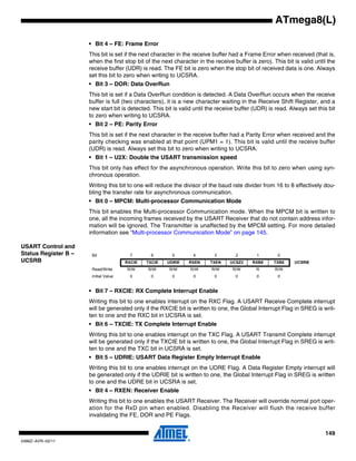 149
2486Z–AVR–02/11
ATmega8(L)
• Bit 4 – FE: Frame Error
This bit is set if the next character in the receive buffer had a Frame Error when received (that is,
when the first stop bit of the next character in the receive buffer is zero). This bit is valid until the
receive buffer (UDR) is read. The FE bit is zero when the stop bit of received data is one. Always
set this bit to zero when writing to UCSRA.
• Bit 3 – DOR: Data OverRun
This bit is set if a Data OverRun condition is detected. A Data OverRun occurs when the receive
buffer is full (two characters), it is a new character waiting in the Receive Shift Register, and a
new start bit is detected. This bit is valid until the receive buffer (UDR) is read. Always set this bit
to zero when writing to UCSRA.
• Bit 2 – PE: Parity Error
This bit is set if the next character in the receive buffer had a Parity Error when received and the
parity checking was enabled at that point (UPM1 = 1). This bit is valid until the receive buffer
(UDR) is read. Always set this bit to zero when writing to UCSRA.
• Bit 1 – U2X: Double the USART transmission speed
This bit only has effect for the asynchronous operation. Write this bit to zero when using syn-
chronous operation.
Writing this bit to one will reduce the divisor of the baud rate divider from 16 to 8 effectively dou-
bling the transfer rate for asynchronous communication.
• Bit 0 – MPCM: Multi-processor Communication Mode
This bit enables the Multi-processor Communication mode. When the MPCM bit is written to
one, all the incoming frames received by the USART Receiver that do not contain address infor-
mation will be ignored. The Transmitter is unaffected by the MPCM setting. For more detailed
information see “Multi-processor Communication Mode” on page 145.
USART Control and
Status Register B –
UCSRB
• Bit 7 – RXCIE: RX Complete Interrupt Enable
Writing this bit to one enables interrupt on the RXC Flag. A USART Receive Complete interrupt
will be generated only if the RXCIE bit is written to one, the Global Interrupt Flag in SREG is writ-
ten to one and the RXC bit in UCSRA is set.
• Bit 6 – TXCIE: TX Complete Interrupt Enable
Writing this bit to one enables interrupt on the TXC Flag. A USART Transmit Complete interrupt
will be generated only if the TXCIE bit is written to one, the Global Interrupt Flag in SREG is writ-
ten to one and the TXC bit in UCSRA is set.
• Bit 5 – UDRIE: USART Data Register Empty Interrupt Enable
Writing this bit to one enables interrupt on the UDRE Flag. A Data Register Empty interrupt will
be generated only if the UDRIE bit is written to one, the Global Interrupt Flag in SREG is written
to one and the UDRE bit in UCSRA is set.
• Bit 4 – RXEN: Receiver Enable
Writing this bit to one enables the USART Receiver. The Receiver will override normal port oper-
ation for the RxD pin when enabled. Disabling the Receiver will flush the receive buffer
invalidating the FE, DOR and PE Flags.
Bit 7 6 5 4 3 2 1 0
RXCIE TXCIE UDRIE RXEN TXEN UCSZ2 RXB8 TXB8 UCSRB
Read/Write R/W R/W R/W R/W R/W R/W R R/W
Initial Value 0 0 0 0 0 0 0 0
 