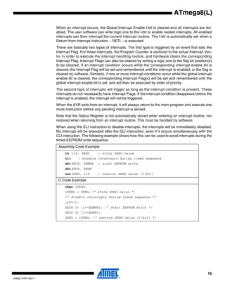 15
2486Z–AVR–02/11
ATmega8(L)
When an interrupt occurs, the Global Interrupt Enable I-bit is cleared and all interrupts are dis-
abled. The user software can write logic one to the I-bit to enable nested interrupts. All enabled
interrupts can then interrupt the current interrupt routine. The I-bit is automatically set when a
Return from Interrupt instruction – RETI – is executed.
There are basically two types of interrupts. The first type is triggered by an event that sets the
Interrupt Flag. For these interrupts, the Program Counter is vectored to the actual Interrupt Vec-
tor in order to execute the interrupt handling routine, and hardware clears the corresponding
Interrupt Flag. Interrupt Flags can also be cleared by writing a logic one to the flag bit position(s)
to be cleared. If an interrupt condition occurs while the corresponding interrupt enable bit is
cleared, the Interrupt Flag will be set and remembered until the interrupt is enabled, or the flag is
cleared by software. Similarly, if one or more interrupt conditions occur while the global interrupt
enable bit is cleared, the corresponding Interrupt Flag(s) will be set and remembered until the
global interrupt enable bit is set, and will then be executed by order of priority.
The second type of interrupts will trigger as long as the interrupt condition is present. These
interrupts do not necessarily have Interrupt Flags. If the interrupt condition disappears before the
interrupt is enabled, the interrupt will not be triggered.
When the AVR exits from an interrupt, it will always return to the main program and execute one
more instruction before any pending interrupt is served.
Note that the Status Register is not automatically stored when entering an interrupt routine, nor
restored when returning from an interrupt routine. This must be handled by software.
When using the CLI instruction to disable interrupts, the interrupts will be immediately disabled.
No interrupt will be executed after the CLI instruction, even if it occurs simultaneously with the
CLI instruction. The following example shows how this can be used to avoid interrupts during the
timed EEPROM write sequence.
Assembly Code Example
in r16, SREG ; store SREG value
cli ; disable interrupts during timed sequence
sbi EECR, EEMWE ; start EEPROM write
sbi EECR, EEWE
out SREG, r16 ; restore SREG value (I-bit)
C Code Example
char cSREG;
cSREG = SREG; /* store SREG value */
/* disable interrupts during timed sequence */
_CLI();
EECR |= (1<<EEMWE); /* start EEPROM write */
EECR |= (1<<EEWE);
SREG = cSREG; /* restore SREG value (I-bit) */
 