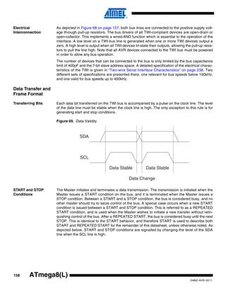 158
2486Z–AVR–02/11
ATmega8(L)
Electrical
Interconnection
As depicted in Figure 68 on page 157, both bus lines are connected to the positive supply volt-
age through pull-up resistors. The bus drivers of all TWI-compliant devices are open-drain or
open-collector. This implements a wired-AND function which is essential to the operation of the
interface. A low level on a TWI bus line is generated when one or more TWI devices output a
zero. A high level is output when all TWI devices tri-state their outputs, allowing the pull-up resis-
tors to pull the line high. Note that all AVR devices connected to the TWI bus must be powered
in order to allow any bus operation.
The number of devices that can be connected to the bus is only limited by the bus capacitance
limit of 400pF and the 7-bit slave address space. A detailed specification of the electrical charac-
teristics of the TWI is given in “Two-wire Serial Interface Characteristics” on page 238. Two
different sets of specifications are presented there, one relevant for bus speeds below 100kHz,
and one valid for bus speeds up to 400kHz.
Data Transfer and
Frame Format
Transferring Bits Each data bit transferred on the TWI bus is accompanied by a pulse on the clock line. The level
of the data line must be stable when the clock line is high. The only exception to this rule is for
generating start and stop conditions.
Figure 69. Data Validity
START and STOP
Conditions
The Master initiates and terminates a data transmission. The transmission is initiated when the
Master issues a START condition on the bus, and it is terminated when the Master issues a
STOP condition. Between a START and a STOP condition, the bus is considered busy, and no
other master should try to seize control of the bus. A special case occurs when a new START
condition is issued between a START and STOP condition. This is referred to as a REPEATED
START condition, and is used when the Master wishes to initiate a new transfer without relin-
quishing control of the bus. After a REPEATED START, the bus is considered busy until the next
STOP. This is identical to the START behavior, and therefore START is used to describe both
START and REPEATED START for the remainder of this datasheet, unless otherwise noted. As
depicted below, START and STOP conditions are signalled by changing the level of the SDA
line when the SCL line is high.
SDA
SCL
Data Stable Data Stable
Data Change
 