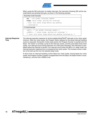 16
2486Z–AVR–02/11
ATmega8(L)
When using the SEI instruction to enable interrupts, the instruction following SEI will be exe-
cuted before any pending interrupts, as shown in the following example.
Interrupt Response
Time
The interrupt execution response for all the enabled Atmel®
AVR®
interrupts is four clock cycles
minimum. After four clock cycles, the Program Vector address for the actual interrupt handling
routine is executed. During this 4-clock cycle period, the Program Counter is pushed onto the
Stack. The Vector is normally a jump to the interrupt routine, and this jump takes three clock
cycles. If an interrupt occurs during execution of a multi-cycle instruction, this instruction is com-
pleted before the interrupt is served. If an interrupt occurs when the MCU is in sleep mode, the
interrupt execution response time is increased by four clock cycles. This increase comes in addi-
tion to the start-up time from the selected sleep mode.
A return from an interrupt handling routine takes four clock cycles. During these four clock
cycles, the Program Counter (2 bytes) is popped back from the Stack, the Stack Pointer is incre-
mented by 2, and the I-bit in SREG is set.
Assembly Code Example
sei ; set global interrupt enable
sleep; enter sleep, waiting for interrupt
; note: will enter sleep before any pending
; interrupt(s)
C Code Example
_SEI(); /* set global interrupt enable */
_SLEEP(); /* enter sleep, waiting for interrupt */
/* note: will enter sleep before any pending interrupt(s) */
 