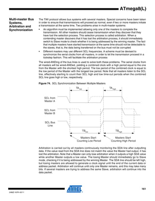161
2486Z–AVR–02/11
ATmega8(L)
Multi-master Bus
Systems,
Arbitration and
Synchronization
The TWI protocol allows bus systems with several masters. Special concerns have been taken
in order to ensure that transmissions will proceed as normal, even if two or more masters initiate
a transmission at the same time. Two problems arise in multi-master systems:
• An algorithm must be implemented allowing only one of the masters to complete the
transmission. All other masters should cease transmission when they discover that they
have lost the selection process. This selection process is called arbitration. When a
contending master discovers that it has lost the arbitration process, it should immediately
switch to Slave mode to check whether it is being addressed by the winning master. The fact
that multiple masters have started transmission at the same time should not be detectable to
the slaves, that is, the data being transferred on the bus must not be corrupted
• Different masters may use different SCL frequencies. A scheme must be devised to
synchronize the serial clocks from all masters, in order to let the transmission proceed in a
lockstep fashion. This will facilitate the arbitration process
The wired-ANDing of the bus lines is used to solve both these problems. The serial clocks from
all masters will be wired-ANDed, yielding a combined clock with a high period equal to the one
from the Master with the shortest high period. The low period of the combined clock is equal to
the low period of the Master with the longest low period. Note that all masters listen to the SCL
line, effectively starting to count their SCL high and low time-out periods when the combined
SCL line goes high or low, respectively.
Figure 74. SCL Synchronization Between Multiple Masters
Arbitration is carried out by all masters continuously monitoring the SDA line after outputting
data. If the value read from the SDA line does not match the value the Master had output, it has
lost the arbitration. Note that a Master can only lose arbitration when it outputs a high SDA value
while another Master outputs a low value. The losing Master should immediately go to Slave
mode, checking if it is being addressed by the winning Master. The SDA line should be left high,
but losing masters are allowed to generate a clock signal until the end of the current data or
address packet. Arbitration will continue until only one Master remains, and this may take many
bits. If several masters are trying to address the same Slave, arbitration will continue into the
data packet.
TAlow TAhigh
SCL from
Master A
SCL from
Master B
SCL Bus
Line
TBlow TBhigh
Masters Start
Counting Low Period
Masters Start
Counting High Period
 