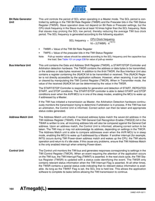 164
2486Z–AVR–02/11
ATmega8(L)
Bit Rate Generator
Unit
This unit controls the period of SCL when operating in a Master mode. The SCL period is con-
trolled by settings in the TWI Bit Rate Register (TWBR) and the Prescaler bits in the TWI Status
Register (TWSR). Slave operation does not depend on Bit Rate or Prescaler settings, but the
CPU clock frequency in the Slave must be at least 16 times higher than the SCL frequency. Note
that slaves may prolong the SCL low period, thereby reducing the average TWI bus clock
period. The SCL frequency is generated according to the following equation:
• TWBR = Value of the TWI Bit Rate Register
• TWPS = Value of the prescaler bits in the TWI Status Register
Note: Pull-up resistor values should be selected according to the SCL frequency and the capacitive bus
line load. See Table 101 on page 238 for value of pull-up resistor
Bus Interface Unit This unit contains the Data and Address Shift Register (TWDR), a START/STOP Controller and
Arbitration detection hardware. The TWDR contains the address or data bytes to be transmitted,
or the address or data bytes received. In addition to the 8-bit TWDR, the Bus Interface Unit also
contains a register containing the (N)ACK bit to be transmitted or received. This (N)ACK Regis-
ter is not directly accessible by the application software. However, when receiving, it can be set
or cleared by manipulating the TWI Control Register (TWCR). When in Transmitter mode, the
value of the received (N)ACK bit can be determined by the value in the TWSR.
The START/STOP Controller is responsible for generation and detection of START, REPEATED
START, and STOP conditions. The START/STOP controller is able to detect START and STOP
conditions even when the AVR MCU is in one of the sleep modes, enabling the MCU to wake up
if addressed by a Master.
If the TWI has initiated a transmission as Master, the Arbitration Detection hardware continu-
ously monitors the transmission trying to determine if arbitration is in process. If the TWI has lost
an arbitration, the Control Unit is informed. Correct action can then be taken and appropriate
status codes generated.
Address Match Unit The Address Match unit checks if received address bytes match the seven-bit address in the
TWI Address Register (TWAR). If the TWI General Call Recognition Enable (TWGCE) bit in the
TWAR is written to one, all incoming address bits will also be compared against the General Call
address. Upon an address match, the Control Unit is informed, allowing correct action to be
taken. The TWI may or may not acknowledge its address, depending on settings in the TWCR.
The Address Match unit is able to compare addresses even when the AVR MCU is in sleep
mode, enabling the MCU to wake up if addressed by a Master. If another interrupt (for example,
INT0) occurs during TWI Power-down address match and wakes up the CPU, the TWI aborts
operation and return to it’s idle state. If this cause any problems, ensure that TWI Address Match
is the only enabled interrupt when entering Power-down.
Control Unit The Control unit monitors the TWI bus and generates responses corresponding to settings in the
TWI Control Register (TWCR). When an event requiring the attention of the application occurs
on the TWI bus, the TWI Interrupt Flag (TWINT) is asserted. In the next clock cycle, the TWI Sta-
tus Register (TWSR) is updated with a status code identifying the event. The TWSR only
contains relevant status information when the TWI Interrupt Flag is asserted. At all other times,
the TWSR contains a special status code indicating that no relevant status information is avail-
able. As long as the TWINT Flag is set, the SCL line is held low. This allows the application
software to complete its tasks before allowing the TWI transmission to continue.
SCL frequency
CPU Clock frequency
16 2(TWBR) 4
TWPS
⋅+
-----------------------------------------------------------=
 