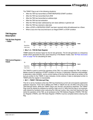 165
2486Z–AVR–02/11
ATmega8(L)
The TWINT Flag is set in the following situations:
• After the TWI has transmitted a START/REPEATED START condition
• After the TWI has transmitted SLA+R/W
• After the TWI has transmitted an address byte
• After the TWI has lost arbitration
• After the TWI has been addressed by own slave address or general call
• After the TWI has received a data byte
• After a STOP or REPEATED START has been received while still addressed as a Slave
• When a bus error has occurred due to an illegal START or STOP condition
TWI Register
Description
TWI Bit Rate Register
– TWBR
• Bits 7..0 – TWI Bit Rate Register
TWBR selects the division factor for the bit rate generator. The bit rate generator is a frequency
divider which generates the SCL clock frequency in the Master modes. See “Bit Rate Generator
Unit” on page 164 for calculating bit rates.
TWI Control Register –
TWCR
The TWCR is used to control the operation of the TWI. It is used to enable the TWI, to initiate a
Master access by applying a START condition to the bus, to generate a Receiver acknowledge,
to generate a stop condition, and to control halting of the bus while the data to be written to the
bus are written to the TWDR. It also indicates a write collision if data is attempted written to
TWDR while the register is inaccessible.
• Bit 7 – TWINT: TWI Interrupt Flag
This bit is set by hardware when the TWI has finished its current job and expects application
software response. If the I-bit in SREG and TWIE in TWCR are set, the MCU will jump to the
TWI Interrupt Vector. While the TWINT Flag is set, the SCL low period is stretched. The TWINT
Flag must be cleared by software by writing a logic one to it. Note that this flag is not automati-
cally cleared by hardware when executing the interrupt routine. Also note that clearing this flag
starts the operation of the TWI, so all accesses to the TWI Address Register (TWAR), TWI Sta-
tus Register (TWSR), and TWI Data Register (TWDR) must be complete before clearing this
flag.
Bit 7 6 5 4 3 2 1 0
TWBR7 TWBR6 TWBR5 TWBR4 TWBR3 TWBR2 TWBR1 TWBR0 TWBR
Read/Write R/W R/W R/W R/W R/W R/W R/W R/W
Initial Value 0 0 0 0 0 0 0 0
Bit 7 6 5 4 3 2 1 0
TWINT TWEA TWSTA TWSTO TWWC TWEN – TWIE TWCR
Read/Write R/W R/W R/W R/W R R/W R R/W
Initial Value 0 0 0 0 0 0 0 0
 