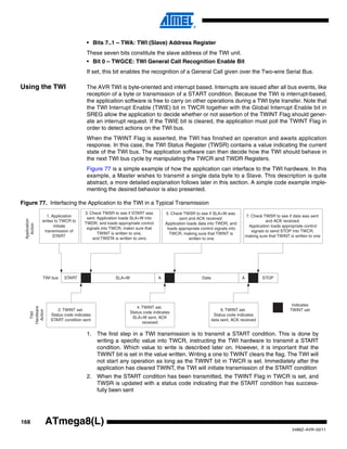 168
2486Z–AVR–02/11
ATmega8(L)
• Bits 7..1 – TWA: TWI (Slave) Address Register
These seven bits constitute the slave address of the TWI unit.
• Bit 0 – TWGCE: TWI General Call Recognition Enable Bit
If set, this bit enables the recognition of a General Call given over the Two-wire Serial Bus.
Using the TWI The AVR TWI is byte-oriented and interrupt based. Interrupts are issued after all bus events, like
reception of a byte or transmission of a START condition. Because the TWI is interrupt-based,
the application software is free to carry on other operations during a TWI byte transfer. Note that
the TWI Interrupt Enable (TWIE) bit in TWCR together with the Global Interrupt Enable bit in
SREG allow the application to decide whether or not assertion of the TWINT Flag should gener-
ate an interrupt request. If the TWIE bit is cleared, the application must poll the TWINT Flag in
order to detect actions on the TWI bus.
When the TWINT Flag is asserted, the TWI has finished an operation and awaits application
response. In this case, the TWI Status Register (TWSR) contains a value indicating the current
state of the TWI bus. The application software can then decide how the TWI should behave in
the next TWI bus cycle by manipulating the TWCR and TWDR Registers.
Figure 77 is a simple example of how the application can interface to the TWI hardware. In this
example, a Master wishes to transmit a single data byte to a Slave. This description is quite
abstract, a more detailed explanation follows later in this section. A simple code example imple-
menting the desired behavior is also presented.
Figure 77. Interfacing the Application to the TWI in a Typical Transmission
1. The first step in a TWI transmission is to transmit a START condition. This is done by
writing a specific value into TWCR, instructing the TWI hardware to transmit a START
condition. Which value to write is described later on. However, it is important that the
TWINT bit is set in the value written. Writing a one to TWINT clears the flag. The TWI will
not start any operation as long as the TWINT bit in TWCR is set. Immediately after the
application has cleared TWINT, the TWI will initiate transmission of the START condition
2. When the START condition has been transmitted, the TWINT Flag in TWCR is set, and
TWSR is updated with a status code indicating that the START condition has success-
fully been sent
START SLA+W A Data A STOP
1. Application
writes to TWCR to
initiate
transmission of
START
2. TWINT set.
Status code indicates
START condition sent
4. TWINT set.
Status code indicates
SLA+W sent, ACK
received
6. TWINT set.
Status code indicates
data sent, ACK received
3. Check TWSR to see if START was
sent. Application loads SLA+W into
TWDR, and loads appropriate control
signals into TWCR, makin sure that
TWINT is written to one,
and TWSTA is written to zero.
5. Check TWSR to see if SLA+W was
sent and ACK received.
Application loads data into TWDR, and
loads appropriate control signals into
TWCR, making sure that TWINT is
written to one
7. Check TWSR to see if data was sent
and ACK received.
Application loads appropriate control
signals to send STOP into TWCR,
making sure that TWINT is written to one
TWI bus
Indicates
TWINT set
Application
ActionTWI
Hardware
Action
 