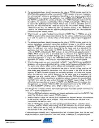 169
2486Z–AVR–02/11
ATmega8(L)
3. The application software should now examine the value of TWSR, to make sure that the
START condition was successfully transmitted. If TWSR indicates otherwise, the applica-
tion software might take some special action, like calling an error routine. Assuming that
the status code is as expected, the application must load SLA+W into TWDR. Remember
that TWDR is used both for address and data. After TWDR has been loaded with the
desired SLA+W, a specific value must be written to TWCR, instructing the TWI hardware
to transmit the SLA+W present in TWDR. Which value to write is described later on.
However, it is important that the TWINT bit is set in the value written. Writing a one to
TWINT clears the flag. The TWI will not start any operation as long as the TWINT bit in
TWCR is set. Immediately after the application has cleared TWINT, the TWI will initiate
transmission of the address packet
4. When the address packet has been transmitted, the TWINT Flag in TWCR is set, and
TWSR is updated with a status code indicating that the address packet has successfully
been sent. The status code will also reflect whether a Slave acknowledged the packet or
not
5. The application software should now examine the value of TWSR, to make sure that the
address packet was successfully transmitted, and that the value of the ACK bit was as
expected. If TWSR indicates otherwise, the application software might take some special
action, like calling an error routine. Assuming that the status code is as expected, the
application must load a data packet into TWDR. Subsequently, a specific value must be
written to TWCR, instructing the TWI hardware to transmit the data packet present in
TWDR. Which value to write is described later on. However, it is important that the
TWINT bit is set in the value written. Writing a one to TWINT clears the flag. The TWI will
not start any operation as long as the TWINT bit in TWCR is set. Immediately after the
application has cleared TWINT, the TWI will initiate transmission of the data packet
6. When the data packet has been transmitted, the TWINT Flag in TWCR is set, and TWSR
is updated with a status code indicating that the data packet has successfully been sent.
The status code will also reflect whether a Slave acknowledged the packet or not
7. The application software should now examine the value of TWSR, to make sure that the
data packet was successfully transmitted, and that the value of the ACK bit was as
expected. If TWSR indicates otherwise, the application software might take some special
action, like calling an error routine. Assuming that the status code is as expected, the
application must write a specific value to TWCR, instructing the TWI hardware to transmit
a STOP condition. Which value to write is described later on. However, it is important that
the TWINT bit is set in the value written. Writing a one to TWINT clears the flag. The TWI
will not start any operation as long as the TWINT bit in TWCR is set. Immediately after
the application has cleared TWINT, the TWI will initiate transmission of the STOP condi-
tion. Note that TWINT is NOT set after a STOP condition has been sent
Even though this example is simple, it shows the principles involved in all TWI transmissions.
These can be summarized as follows:
• When the TWI has finished an operation and expects application response, the TWINT Flag
is set. The SCL line is pulled low until TWINT is cleared
• When the TWINT Flag is set, the user must update all TWI Registers with the value relevant
for the next TWI bus cycle. As an example, TWDR must be loaded with the value to be
transmitted in the next bus cycle
• After all TWI Register updates and other pending application software tasks have been
completed, TWCR is written. When writing TWCR, the TWINT bit should be set. Writing a
one to TWINT clears the flag. The TWI will then commence executing whatever operation
was specified by the TWCR setting
In the following an assembly and C implementation of the example is given. Note that the code
below assumes that several definitions have been made, for example by using include-files.
 