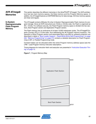 17
2486Z–AVR–02/11
ATmega8(L)
AVR ATmega8
Memories
This section describes the different memories in the Atmel®
AVR®
ATmega8. The AVR architec-
ture has two main memory spaces, the Data memory and the Program Memory space. In
addition, the ATmega8 features an EEPROM Memory for data storage. All three memory spaces
are linear and regular.
In-System
Reprogrammable
Flash Program
Memory
The ATmega8 contains 8Kbytes On-chip In-System Reprogrammable Flash memory for pro-
gram storage. Since all AVR instructions are 16-bits or 32-bits wide, the Flash is organized as
4K × 16 bits. For software security, the Flash Program memory space is divided into two sec-
tions, Boot Program section and Application Program section.
The Flash memory has an endurance of at least 10,000 write/erase cycles. The ATmega8 Pro-
gram Counter (PC) is 12 bits wide, thus addressing the 4K Program memory locations. The
operation of Boot Program section and associated Boot Lock Bits for software protection are
described in detail in “Boot Loader Support – Read-While-Write Self-Programming” on page
202. “Memory Programming” on page 215 contains a detailed description on Flash Program-
ming in SPI- or Parallel Programming mode.
Constant tables can be allocated within the entire Program memory address space (see the
LPM – Load Program memory instruction description).
Timing diagrams for instruction fetch and execution are presented in “Instruction Execution Tim-
ing” on page 13.
Figure 7. Program Memory Map
$000
$FFF
Application Flash Section
Boot Flash Section
 