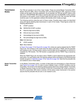 171
2486Z–AVR–02/11
ATmega8(L)
Transmission
Modes
The TWI can operate in one of four major modes. These are named Master Transmitter (MT),
Master Receiver (MR), Slave Transmitter (ST) and Slave Receiver (SR). Several of these
modes can be used in the same application. As an example, the TWI can use MT mode to write
data into a TWI EEPROM, MR mode to read the data back from the EEPROM. If other masters
are present in the system, some of these might transmit data to the TWI, and then SR mode
would be used. It is the application software that decides which modes are legal.
The following sections describe each of these modes. Possible status codes are described
along with figures detailing data transmission in each of the modes. These figures contain the
following abbreviations:
S: START condition
Rs: REPEATED START condition
R: Read bit (high level at SDA)
W: Write bit (low level at SDA)
A: Acknowledge bit (low level at SDA)
A: Not acknowledge bit (high level at SDA)
Data: 8-bit data byte
P: STOP condition
SLA: Slave Address
In Figure 79 on page 174 to Figure 85 on page 183, circles are used to indicate that the TWINT
Flag is set. The numbers in the circles show the status code held in TWSR, with the prescaler
bits masked to zero. At these points, actions must be taken by the application to continue or
complete the TWI transfer. The TWI transfer is suspended until the TWINT Flag is cleared by
software.
When the TWINT Flag is set, the status code in TWSR is used to determine the appropriate soft-
ware action. For each status code, the required software action and details of the following serial
transfer are given in Table 66 on page 173 to Table 69 on page 182. Note that the prescaler bits
are masked to zero in these tables.
Master Transmitter
Mode
In the Master Transmitter mode, a number of data bytes are transmitted to a Slave Receiver
(see Figure 78 on page 172). In order to enter a Master mode, a START condition must be
transmitted. The format of the following address packet determines whether Master Transmitter
or Master Receiver mode is to be entered. If SLA+W is transmitted, MT mode is entered, if
SLA+R is transmitted, MR mode is entered. All the status codes mentioned in this section
assume that the prescaler bits are zero or are masked to zero.
 