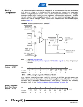 186
2486Z–AVR–02/11
ATmega8(L)
Analog
Comparator
The Analog Comparator compares the input values on the positive pin AIN0 and negative pin
AIN1. When the voltage on the positive pin AIN0 is higher than the voltage on the negative pin
AIN1, the Analog Comparator Output, ACO, is set. The comparator’s output can be set to trigger
the Timer/Counter1 Input Capture function. In addition, the comparator can trigger a separate
interrupt, exclusive to the Analog Comparator. The user can select Interrupt triggering on com-
parator output rise, fall or toggle. A block diagram of the comparator and its surrounding logic is
shown in Figure 89.
Figure 89. Analog Comparator Block Diagram(2)
Notes: 1. See Table 72 on page 188
2. Refer to “Pin Configurations” on page 2 and Table 28 on page 63 for Analog Comparator pin
placement
Special Function IO
Register – SFIOR
• Bit 3 – ACME: Analog Comparator Multiplexer Enable
When this bit is written logic one and the ADC is switched off (ADEN in ADCSRA is zero), the
ADC multiplexer selects the negative input to the Analog Comparator. When this bit is written
logic zero, AIN1 is applied to the negative input of the Analog Comparator. For a detailed
description of this bit, see “Analog Comparator Multiplexed Input” on page 188.
Analog Comparator
Control and Status
Register – ACSR
ACBG
BANDGAP
REFERENCE
ADC MULTIPLEXER
OUTPUT
ACME
ADEN
(1)
Bit 7 6 5 4 3 2 1 0
– – – – ACME PUD PSR2 PSR10 SFIOR
Read/Write R R R R R/W R/W R/W R/W
Initial Value 0 0 0 0 0 0 0 0
Bit 7 6 5 4 3 2 1 0
ACD ACBG ACO ACI ACIE ACIC ACIS1 ACIS0 ACSR
Read/Write R/W R/W R R/W R/W R/W R/W R/W
Initial Value 0 0 N/A 0 0 0 0 0
 
