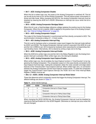 187
2486Z–AVR–02/11
ATmega8(L)
• Bit 7 – ACD: Analog Comparator Disable
When this bit is written logic one, the power to the Analog Comparator is switched off. This bit
can be set at any time to turn off the Analog Comparator. This will reduce power consumption in
Active and Idle mode. When changing the ACD bit, the Analog Comparator Interrupt must be
disabled by clearing the ACIE bit in ACSR. Otherwise an interrupt can occur when the bit is
changed.
• Bit 6 – ACBG: Analog Comparator Bandgap Select
When this bit is set, a fixed bandgap reference voltage replaces the positive input to the Analog
Comparator. When this bit is cleared, AIN0 is applied to the positive input of the Analog Compar-
ator. See “Internal Voltage Reference” on page 42.
• Bit 5 – ACO: Analog Comparator Output
The output of the Analog Comparator is synchronized and then directly connected to ACO. The
synchronization introduces a delay of 1 - 2 clock cycles.
• Bit 4 – ACI: Analog Comparator Interrupt Flag
This bit is set by hardware when a comparator output event triggers the interrupt mode defined
by ACIS1 and ACIS0. The Analog Comparator Interrupt routine is executed if the ACIE bit is set
and the I-bit in SREG is set. ACI is cleared by hardware when executing the corresponding inter-
rupt Handling Vector. Alternatively, ACI is cleared by writing a logic one to the flag.
• Bit 3 – ACIE: Analog Comparator Interrupt Enable
When the ACIE bit is written logic one and the I-bit in the Status Register is set, the Analog Com-
parator interrupt is activated. When written logic zero, the interrupt is disabled.
• Bit 2 – ACIC: Analog Comparator Input Capture Enable
When written logic one, this bit enables the Input Capture function in Timer/Counter1 to be trig-
gered by the Analog Comparator. The comparator output is in this case directly connected to the
Input Capture front-end logic, making the comparator utilize the noise canceler and edge select
features of the Timer/Counter1 Input Capture interrupt. When written logic zero, no connection
between the Analog Comparator and the Input Capture function exists. To make the comparator
trigger the Timer/Counter1 Input Capture interrupt, the TICIE1 bit in the Timer Interrupt Mask
Register (TIMSK) must be set.
• Bits 1,0 – ACIS1, ACIS0: Analog Comparator Interrupt Mode Select
These bits determine which comparator events that trigger the Analog Comparator interrupt. The
different settings are shown in Table 71.
When changing the ACIS1/ACIS0 bits, the Analog Comparator Interrupt must be disabled by
clearing its Interrupt Enable bit in the ACSR Register. Otherwise an interrupt can occur when the
bits are changed.
Table 71. ACIS1/ACIS0 Settings
ACIS1 ACIS0 Interrupt Mode
0 0 Comparator Interrupt on Output Toggle
0 1 Reserved
1 0 Comparator Interrupt on Falling Output Edge
1 1 Comparator Interrupt on Rising Output Edge
 