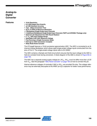 189
2486Z–AVR–02/11
ATmega8(L)
Analog-to-
Digital
Converter
Features • 10-bit Resolution
• 0.5 LSB Integral Non-linearity
• ±2 LSB Absolute Accuracy
• 13µs - 260µs Conversion Time
• Up to 15 kSPS at Maximum Resolution
• 6 Multiplexed Single Ended Input Channels
• 2 Additional Multiplexed Single Ended Input Channels (TQFP and QFN/MLF Package only)
• Optional Left Adjustment for ADC Result Readout
• 0 - VCC ADC Input Voltage Range
• Selectable 2.56V ADC Reference Voltage
• Free Running or Single Conversion Mode
• Interrupt on ADC Conversion Complete
• Sleep Mode Noise Canceler
The ATmega8 features a 10-bit successive approximation ADC. The ADC is connected to an 8-
channel Analog Multiplexer which allows eight single-ended voltage inputs constructed from the
pins of Port C. The single-ended voltage inputs refer to 0V (GND).
The ADC contains a Sample and Hold circuit which ensures that the input voltage to the ADC is
held at a constant level during conversion. A block diagram of the ADC is shown in Figure 90 on
page 190.
The ADC has a separate analog supply voltage pin, AVCC. AVCC must not differ more than ±0.3V
from VCC. See the paragraph “ADC Noise Canceler” on page 195 on how to connect this pin.
Internal reference voltages of nominally 2.56V or AVCC are provided On-chip. The voltage refer-
ence may be externally decoupled at the AREF pin by a capacitor for better noise performance.
 