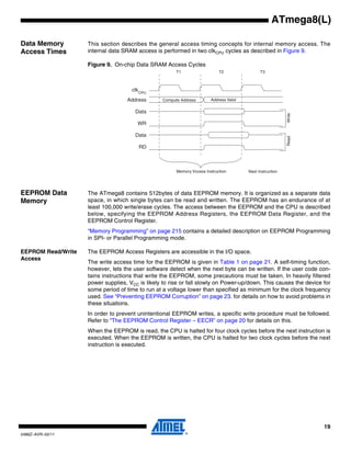 19
2486Z–AVR–02/11
ATmega8(L)
Data Memory
Access Times
This section describes the general access timing concepts for internal memory access. The
internal data SRAM access is performed in two clkCPU cycles as described in Figure 9.
Figure 9. On-chip Data SRAM Access Cycles
EEPROM Data
Memory
The ATmega8 contains 512bytes of data EEPROM memory. It is organized as a separate data
space, in which single bytes can be read and written. The EEPROM has an endurance of at
least 100,000 write/erase cycles. The access between the EEPROM and the CPU is described
below, specifying the EEPROM Address Registers, the EEPROM Data Register, and the
EEPROM Control Register.
“Memory Programming” on page 215 contains a detailed description on EEPROM Programming
in SPI- or Parallel Programming mode.
EEPROM Read/Write
Access
The EEPROM Access Registers are accessible in the I/O space.
The write access time for the EEPROM is given in Table 1 on page 21. A self-timing function,
however, lets the user software detect when the next byte can be written. If the user code con-
tains instructions that write the EEPROM, some precautions must be taken. In heavily filtered
power supplies, VCC is likely to rise or fall slowly on Power-up/down. This causes the device for
some period of time to run at a voltage lower than specified as minimum for the clock frequency
used. See “Preventing EEPROM Corruption” on page 23. for details on how to avoid problems in
these situations.
In order to prevent unintentional EEPROM writes, a specific write procedure must be followed.
Refer to “The EEPROM Control Register – EECR” on page 20 for details on this.
When the EEPROM is read, the CPU is halted for four clock cycles before the next instruction is
executed. When the EEPROM is written, the CPU is halted for two clock cycles before the next
instruction is executed.
clk
WR
RD
Data
Data
Address Address Valid
T1 T2 T3
Compute Address
ReadWrite
CPU
Memory Vccess Instruction Next Instruction
 