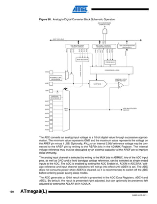190
2486Z–AVR–02/11
ATmega8(L)
Figure 90. Analog to Digital Converter Block Schematic Operation
The ADC converts an analog input voltage to a 10-bit digital value through successive approxi-
mation. The minimum value represents GND and the maximum value represents the voltage on
the AREF pin minus 1 LSB. Optionally, AVCC or an internal 2.56V reference voltage may be con-
nected to the AREF pin by writing to the REFSn bits in the ADMUX Register. The internal
voltage reference may thus be decoupled by an external capacitor at the AREF pin to improve
noise immunity.
The analog input channel is selected by writing to the MUX bits in ADMUX. Any of the ADC input
pins, as well as GND and a fixed bandgap voltage reference, can be selected as single ended
inputs to the ADC. The ADC is enabled by setting the ADC Enable bit, ADEN in ADCSRA. Volt-
age reference and input channel selections will not go into effect until ADEN is set. The ADC
does not consume power when ADEN is cleared, so it is recommended to switch off the ADC
before entering power saving sleep modes.
The ADC generates a 10-bit result which is presented in the ADC Data Registers, ADCH and
ADCL. By default, the result is presented right adjusted, but can optionally be presented left
adjusted by setting the ADLAR bit in ADMUX.
ADC CONVERSION
COMPLETE IRQ
8-BIT DATA BUS
15 0
ADC MULTIPLEXER
SELECT (ADMUX)
ADC CTRL. & STATUS
REGISTER (ADCSRA)
ADC DATA REGISTER
(ADCH/ADCL)
MUX2
ADIE
ADFR
ADSC
ADEN
ADIFADIF
MUX1
MUX0
ADPS0
ADPS1
ADPS2
MUX3
CONVERSION LOGIC
10-BIT DAC
+
-
SAMPLE & HOLD
COMPARATOR
INTERNAL 2.56V
REFERENCE
MUX DECODER
AVCC
ADC7
ADC6
ADC5
ADC4
ADC3
ADC2
ADC1
ADC0
REFS0
REFS1
ADLAR
CHANNELSELECTION
ADC[9:0]
ADC MULTIPLEXER
OUTPUT
AREF
BANDGAP
REFERENCE
PRESCALER
GND
INPUT
MUX
 