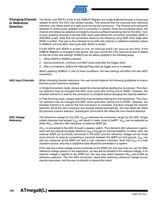 194
2486Z–AVR–02/11
ATmega8(L)
Changing Channel
or Reference
Selection
The MUXn and REFS1:0 bits in the ADMUX Register are single buffered through a temporary
register to which the CPU has random access. This ensures that the channels and reference
selection only takes place at a safe point during the conversion. The channel and reference
selection is continuously updated until a conversion is started. Once the conversion starts, the
channel and reference selection is locked to ensure a sufficient sampling time for the ADC. Con-
tinuous updating resumes in the last ADC clock cycle before the conversion completes (ADIF in
ADCSRA is set). Note that the conversion starts on the following rising ADC clock edge after
ADSC is written. The user is thus advised not to write new channel or reference selection values
to ADMUX until one ADC clock cycle after ADSC is written.
If both ADFR and ADEN is written to one, an interrupt event can occur at any time. If the
ADMUX Register is changed in this period, the user cannot tell if the next conversion is based
on the old or the new settings. ADMUX can be safely updated in the following ways:
1. When ADFR or ADEN is cleared
2. During conversion, minimum one ADC clock cycle after the trigger event
3. After a conversion, before the Interrupt Flag used as trigger source is cleared
When updating ADMUX in one of these conditions, the new settings will affect the next ADC
conversion.
ADC Input Channels When changing channel selections, the user should observe the following guidelines to ensure
that the correct channel is selected:
In Single Conversion mode, always select the channel before starting the conversion. The chan-
nel selection may be changed one ADC clock cycle after writing one to ADSC. However, the
simplest method is to wait for the conversion to complete before changing the channel selection.
In Free Running mode, always select the channel before starting the first conversion. The chan-
nel selection may be changed one ADC clock cycle after writing one to ADSC. However, the
simplest method is to wait for the first conversion to complete, and then change the channel
selection. Since the next conversion has already started automatically, the next result will reflect
the previous channel selection. Subsequent conversions will reflect the new channel selection.
ADC Voltage
Reference
The reference voltage for the ADC (VREF) indicates the conversion range for the ADC. Single
ended channels that exceed VREF will result in codes close to 0x3FF. VREF can be selected as
either AVCC, internal 2.56V reference, or external AREF pin.
AVCC is connected to the ADC through a passive switch. The internal 2.56V reference is gener-
ated from the internal bandgap reference (VBG) through an internal amplifier. In either case, the
external AREF pin is directly connected to the ADC, and the reference voltage can be made
more immune to noise by connecting a capacitor between the AREF pin and ground. VREF can
also be measured at the AREF pin with a high impedant voltmeter. Note that VREF is a high
impedant source, and only a capacitive load should be connected in a system.
If the user has a fixed voltage source connected to the AREF pin, the user may not use the other
reference voltage options in the application, as they will be shorted to the external voltage. If no
external voltage is applied to the AREF pin, the user may switch between AVCC and 2.56V as
reference selection. The first ADC conversion result after switching reference voltage source
may be inaccurate, and the user is advised to discard this result.
 