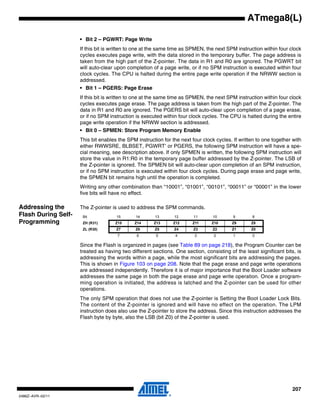 207
2486Z–AVR–02/11
ATmega8(L)
• Bit 2 – PGWRT: Page Write
If this bit is written to one at the same time as SPMEN, the next SPM instruction within four clock
cycles executes page write, with the data stored in the temporary buffer. The page address is
taken from the high part of the Z-pointer. The data in R1 and R0 are ignored. The PGWRT bit
will auto-clear upon completion of a page write, or if no SPM instruction is executed within four
clock cycles. The CPU is halted during the entire page write operation if the NRWW section is
addressed.
• Bit 1 – PGERS: Page Erase
If this bit is written to one at the same time as SPMEN, the next SPM instruction within four clock
cycles executes page erase. The page address is taken from the high part of the Z-pointer. The
data in R1 and R0 are ignored. The PGERS bit will auto-clear upon completion of a page erase,
or if no SPM instruction is executed within four clock cycles. The CPU is halted during the entire
page write operation if the NRWW section is addressed.
• Bit 0 – SPMEN: Store Program Memory Enable
This bit enables the SPM instruction for the next four clock cycles. If written to one together with
either RWWSRE, BLBSET, PGWRT’ or PGERS, the following SPM instruction will have a spe-
cial meaning, see description above. If only SPMEN is written, the following SPM instruction will
store the value in R1:R0 in the temporary page buffer addressed by the Z-pointer. The LSB of
the Z-pointer is ignored. The SPMEN bit will auto-clear upon completion of an SPM instruction,
or if no SPM instruction is executed within four clock cycles. During page erase and page write,
the SPMEN bit remains high until the operation is completed.
Writing any other combination than “10001”, “01001”, “00101”, “00011” or “00001” in the lower
five bits will have no effect.
Addressing the
Flash During Self-
Programming
The Z-pointer is used to address the SPM commands.
Since the Flash is organized in pages (see Table 89 on page 218), the Program Counter can be
treated as having two different sections. One section, consisting of the least significant bits, is
addressing the words within a page, while the most significant bits are addressing the pages.
This is shown in Figure 103 on page 208. Note that the page erase and page write operations
are addressed independently. Therefore it is of major importance that the Boot Loader software
addresses the same page in both the page erase and page write operation. Once a program-
ming operation is initiated, the address is latched and the Z-pointer can be used for other
operations.
The only SPM operation that does not use the Z-pointer is Setting the Boot Loader Lock Bits.
The content of the Z-pointer is ignored and will have no effect on the operation. The LPM
instruction does also use the Z-pointer to store the address. Since this instruction addresses the
Flash byte by byte, also the LSB (bit Z0) of the Z-pointer is used.
Bit 15 14 13 12 11 10 9 8
ZH (R31) Z15 Z14 Z13 Z12 Z11 Z10 Z9 Z8
ZL (R30) Z7 Z6 Z5 Z4 Z3 Z2 Z1 Z0
7 6 5 4 3 2 1 0
 