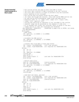 212
2486Z–AVR–02/11
ATmega8(L)
Simple Assembly
Code Example for a
Boot Loader
;-the routine writes one page of data from RAM to Flash
; the first data location in RAM is pointed to by the Y pointer
; the first data location in Flash is pointed to by the Z-pointer
;-error handling is not included
;-the routine must be placed inside the boot space
; (at least the Do_spm sub routine). Only code inside NRWW section can
; be read during self-programming (page erase and page write).
;-registers used: r0, r1, temp1 (r16), temp2 (r17), looplo (r24),
; loophi (r25), spmcrval (r20)
; storing and restoring of registers is not included in the routine
; register usage can be optimized at the expense of code size
;-It is assumed that either the interrupt table is moved to the Boot
; loader section or that the interrupts are disabled.
.equ PAGESIZEB = PAGESIZE*2 ;PAGESIZEB is page size in BYTES, not words
.org SMALLBOOTSTART
Write_page:
; page erase
ldi spmcrval, (1<<PGERS) | (1<<SPMEN)
rcallDo_spm
; re-enable the RWW section
ldi spmcrval, (1<<RWWSRE) | (1<<SPMEN)
rcallDo_spm
; transfer data from RAM to Flash page buffer
ldi looplo, low(PAGESIZEB) ;init loop variable
ldi loophi, high(PAGESIZEB) ;not required for PAGESIZEB<=256
Wrloop:
ld r0, Y+
ld r1, Y+
ldi spmcrval, (1<<SPMEN)
rcallDo_spm
adiw ZH:ZL, 2
sbiw loophi:looplo, 2 ;use subi for PAGESIZEB<=256
brne Wrloop
; execute page write
subi ZL, low(PAGESIZEB) ;restore pointer
sbci ZH, high(PAGESIZEB) ;not required for PAGESIZEB<=256
ldi spmcrval, (1<<PGWRT) | (1<<SPMEN)
rcallDo_spm
; re-enable the RWW section
ldi spmcrval, (1<<RWWSRE) | (1<<SPMEN)
rcallDo_spm
; read back and check, optional
ldi looplo, low(PAGESIZEB) ;init loop variable
ldi loophi, high(PAGESIZEB) ;not required for PAGESIZEB<=256
subi YL, low(PAGESIZEB) ;restore pointer
sbci YH, high(PAGESIZEB)
Rdloop:
lpm r0, Z+
ld r1, Y+
cpse r0, r1
rjmp Error
sbiw loophi:looplo, 1 ;use subi for PAGESIZEB<=256
brne Rdloop
 