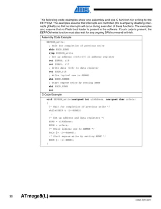22
2486Z–AVR–02/11
ATmega8(L)
The following code examples show one assembly and one C function for writing to the
EEPROM. The examples assume that interrupts are controlled (for example by disabling inter-
rupts globally) so that no interrupts will occur during execution of these functions. The examples
also assume that no Flash boot loader is present in the software. If such code is present, the
EEPROM write function must also wait for any ongoing SPM command to finish.
Assembly Code Example
EEPROM_write:
; Wait for completion of previous write
sbic EECR,EEWE
rjmp EEPROM_write
; Set up address (r18:r17) in address register
out EEARH, r18
out EEARL, r17
; Write data (r16) to data register
out EEDR,r16
; Write logical one to EEMWE
sbi EECR,EEMWE
; Start eeprom write by setting EEWE
sbi EECR,EEWE
ret
C Code Example
void EEPROM_write(unsigned int uiAddress, unsigned char ucData)
{
/* Wait for completion of previous write */
while(EECR & (1<<EEWE))
;
/* Set up address and data registers */
EEAR = uiAddress;
EEDR = ucData;
/* Write logical one to EEMWE */
EECR |= (1<<EEMWE);
/* Start eeprom write by setting EEWE */
EECR |= (1<<EEWE);
}
 