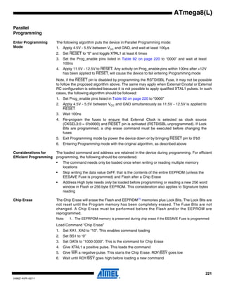 221
2486Z–AVR–02/11
ATmega8(L)
Parallel
Programming
Enter Programming
Mode
The following algorithm puts the device in Parallel Programming mode:
1. Apply 4.5V - 5.5V between VCC and GND, and wait at least 100µs
2. Set RESET to “0” and toggle XTAL1 at least 6 times
3. Set the Prog_enable pins listed in Table 92 on page 220 to “0000” and wait at least
100ns
4. Apply 11.5V - 12.5V to RESET. Any activity on Prog_enable pins within 100ns after +12V
has been applied to RESET, will cause the device to fail entering Programming mode
Note, if the RESET pin is disabled by programming the RSTDISBL Fuse, it may not be possible
to follow the proposed algorithm above. The same may apply when External Crystal or External
RC configuration is selected because it is not possible to apply qualified XTAL1 pulses. In such
cases, the following algorithm should be followed:
1. Set Prog_enable pins listed in Table 92 on page 220 to “0000”
2. Apply 4.5V - 5.5V between VCC and GND simultaneously as 11.5V - 12.5V is applied to
RESET
3. Wait 100ns
4. Re-program the fuses to ensure that External Clock is selected as clock source
(CKSEL3:0 = 0’b0000) and RESET pin is activated (RSTDISBL unprogrammed). If Lock
Bits are programmed, a chip erase command must be executed before changing the
fuses
5. Exit Programming mode by power the device down or by bringing RESET pin to 0’b0
6. Entering Programming mode with the original algorithm, as described above
Considerations for
Efficient Programming
The loaded command and address are retained in the device during programming. For efficient
programming, the following should be considered.
• The command needs only be loaded once when writing or reading multiple memory
locations
• Skip writing the data value 0xFF, that is the contents of the entire EEPROM (unless the
EESAVE Fuse is programmed) and Flash after a Chip Erase
• Address High byte needs only be loaded before programming or reading a new 256 word
window in Flash or 256 byte EEPROM. This consideration also applies to Signature bytes
reading
Chip Erase The Chip Erase will erase the Flash and EEPROM(1)
memories plus Lock Bits. The Lock Bits are
not reset until the Program memory has been completely erased. The Fuse Bits are not
changed. A Chip Erase must be performed before the Flash and/or the EEPROM are
reprogrammed.
Note: 1. The EEPRPOM memory is preserved during chip erase if the EESAVE Fuse is programmed
Load Command “Chip Erase”
1. Set XA1, XA0 to “10”. This enables command loading
2. Set BS1 to “0”
3. Set DATA to “1000 0000”. This is the command for Chip Erase
4. Give XTAL1 a positive pulse. This loads the command
5. Give WR a negative pulse. This starts the Chip Erase. RDY/BSY goes low
6. Wait until RDY/BSY goes high before loading a new command
 