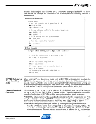 23
2486Z–AVR–02/11
ATmega8(L)
The next code examples show assembly and C functions for reading the EEPROM. The exam-
ples assume that interrupts are controlled so that no interrupts will occur during execution of
these functions.
EEPROM Write during
Power-down Sleep
Mode
When entering Power-down sleep mode while an EEPROM write operation is active, the
EEPROM write operation will continue, and will complete before the Write Access time has
passed. However, when the write operation is completed, the Oscillator continues running, and
as a consequence, the device does not enter Power-down entirely. It is therefore recommended
to verify that the EEPROM write operation is completed before entering Power-down.
Preventing EEPROM
Corruption
During periods of low VCC, the EEPROM data can be corrupted because the supply voltage is
too low for the CPU and the EEPROM to operate properly. These issues are the same as for
board level systems using EEPROM, and the same design solutions should be applied.
An EEPROM data corruption can be caused by two situations when the voltage is too low. First,
a regular write sequence to the EEPROM requires a minimum voltage to operate correctly. Sec-
ond, the CPU itself can execute instructions incorrectly, if the supply voltage is too low.
EEPROM data corruption can easily be avoided by following this design recommendation:
Keep the AVR RESET active (low) during periods of insufficient power supply voltage. This
can be done by enabling the internal Brown-out Detector (BOD). If the detection level of the
internal BOD does not match the needed detection level, an external low VCC Reset Protec-
Assembly Code Example
EEPROM_read:
; Wait for completion of previous write
sbic EECR,EEWE
rjmp EEPROM_read
; Set up address (r18:r17) in address register
out EEARH, r18
out EEARL, r17
; Start eeprom read by writing EERE
sbi EECR,EERE
; Read data from data register
in r16,EEDR
ret
C Code Example
unsigned char EEPROM_read(unsigned int uiAddress)
{
/* Wait for completion of previous write */
while(EECR & (1<<EEWE))
;
/* Set up address register */
EEAR = uiAddress;
/* Start eeprom read by writing EERE */
EECR |= (1<<EERE);
/* Return data from data register */
return EEDR;
}
 