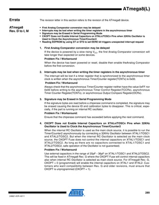 289
2486Z–AVR–02/11
ATmega8(L)
Errata The revision letter in this section refers to the revision of the ATmega8 device.
ATmega8
Rev. D to I, M
• First Analog Comparator conversion may be delayed
• Interrupts may be lost when writing the timer registers in the asynchronous timer
• Signature may be Erased in Serial Programming Mode
• CKOPT Does not Enable Internal Capacitors on XTALn/TOSCn Pins when 32KHz Oscillator is
Used to Clock the Asynchronous Timer/Counter2
• Reading EEPROM by using ST or STS to set EERE bit triggers unexpected interrupt request
1. First Analog Comparator conversion may be delayed
If the device is powered by a slow rising VCC, the first Analog Comparator conversion will
take longer than expected on some devices.
Problem Fix / Workaround
When the device has been powered or reset, disable then enable theAnalog Comparator
before the first conversion.
2. Interrupts may be lost when writing the timer registers in the asynchronous timer
The interrupt will be lost if a timer register that is synchronized to the asynchronous timer
clock is written when the asynchronous Timer/Counter register(TCNTx) is 0x00.
Problem Fix / Workaround
Always check that the asynchronous Timer/Counter register neither have the value 0xFF nor
0x00 before writing to the asynchronous Timer Control Register(TCCRx), asynchronous
Timer Counter Register(TCNTx), or asynchronous Output Compare Register(OCRx).
3. Signature may be Erased in Serial Programming Mode
If the signature bytes are read before a chiperase command is completed, the signature may
be erased causing the device ID and calibration bytes to disappear. This is critical, espe-
cially, if the part is running on internal RC oscillator.
Problem Fix / Workaround:
Ensure that the chiperase command has exceeded before applying the next command.
4. CKOPT Does not Enable Internal Capacitors on XTALn/TOSCn Pins when 32KHz
Oscillator is Used to Clock the Asynchronous Timer/Counter2
When the internal RC Oscillator is used as the main clock source, it is possible to run the
Timer/Counter2 asynchronously by connecting a 32KHz Oscillator between XTAL1/TOSC1
and XTAL2/TOSC2. But when the internal RC Oscillator is selected as the main clock
source, the CKOPT Fuse does not control the internal capacitors on XTAL1/TOSC1 and
XTAL2/TOSC2. As long as there are no capacitors connected to XTAL1/TOSC1 and
XTAL2/TOSC2, safe operation of the Oscillator is not guaranteed.
Problem Fix / Workaround
Use external capacitors in the range of 20pF - 36pF on XTAL1/TOSC1 and XTAL2/TOSC2.
This will be fixed in ATmega8 Rev. G where the CKOPT Fuse will control internal capacitors
also when internal RC Oscillator is selected as main clock source. For ATmega8 Rev. G,
CKOPT = 0 (programmed) will enable the internal capacitors on XTAL1 and XTAL2. Cus-
tomers who want compatibility between Rev. G and older revisions, must ensure that
CKOPT is unprogrammed (CKOPT = 1).
 
