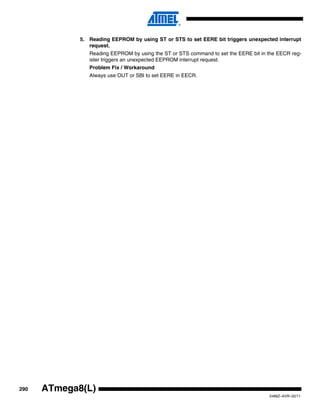 290
2486Z–AVR–02/11
ATmega8(L)
5. Reading EEPROM by using ST or STS to set EERE bit triggers unexpected interrupt
request.
Reading EEPROM by using the ST or STS command to set the EERE bit in the EECR reg-
ister triggers an unexpected EEPROM interrupt request.
Problem Fix / Workaround
Always use OUT or SBI to set EERE in EECR.
 