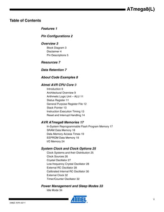 i
2486Z–AVR–02/11
ATmega8(L)
Table of Contents
Features 1
Pin Configurations 2
Overview 3
Block Diagram 3
Disclaimer 4
Pin Descriptions 5
Resources 7
Data Retention 7
About Code Examples 8
Atmel AVR CPU Core 9
Introduction 9
Architectural Overview 9
Arithmetic Logic Unit – ALU 11
Status Register 11
General Purpose Register File 12
Stack Pointer 13
Instruction Execution Timing 13
Reset and Interrupt Handling 14
AVR ATmega8 Memories 17
In-System Reprogrammable Flash Program Memory 17
SRAM Data Memory 18
Data Memory Access Times 19
EEPROM Data Memory 19
I/O Memory 24
System Clock and Clock Options 25
Clock Systems and their Distribution 25
Clock Sources 26
Crystal Oscillator 27
Low-frequency Crystal Oscillator 28
External RC Oscillator 28
Calibrated Internal RC Oscillator 30
External Clock 32
Timer/Counter Oscillator 32
Power Management and Sleep Modes 33
Idle Mode 34
 