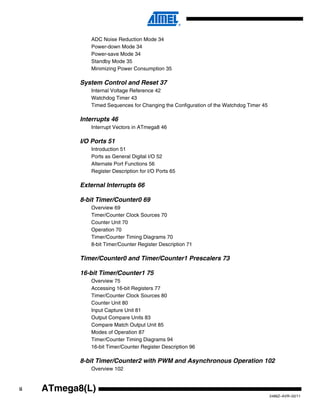 ii
2486Z–AVR–02/11
ATmega8(L)
ADC Noise Reduction Mode 34
Power-down Mode 34
Power-save Mode 34
Standby Mode 35
Minimizing Power Consumption 35
System Control and Reset 37
Internal Voltage Reference 42
Watchdog Timer 43
Timed Sequences for Changing the Configuration of the Watchdog Timer 45
Interrupts 46
Interrupt Vectors in ATmega8 46
I/O Ports 51
Introduction 51
Ports as General Digital I/O 52
Alternate Port Functions 56
Register Description for I/O Ports 65
External Interrupts 66
8-bit Timer/Counter0 69
Overview 69
Timer/Counter Clock Sources 70
Counter Unit 70
Operation 70
Timer/Counter Timing Diagrams 70
8-bit Timer/Counter Register Description 71
Timer/Counter0 and Timer/Counter1 Prescalers 73
16-bit Timer/Counter1 75
Overview 75
Accessing 16-bit Registers 77
Timer/Counter Clock Sources 80
Counter Unit 80
Input Capture Unit 81
Output Compare Units 83
Compare Match Output Unit 85
Modes of Operation 87
Timer/Counter Timing Diagrams 94
16-bit Timer/Counter Register Description 96
8-bit Timer/Counter2 with PWM and Asynchronous Operation 102
Overview 102
 