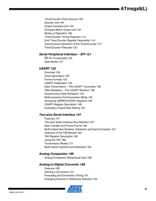 iii
2486Z–AVR–02/11
ATmega8(L)
Timer/Counter Clock Sources 103
Counter Unit 104
Output Compare Unit 105
Compare Match Output Unit 107
Modes of Operation 108
Timer/Counter Timing Diagrams 112
8-bit Timer/Counter Register Description 114
Asynchronous Operation of the Timer/Counter 117
Timer/Counter Prescaler 120
Serial Peripheral Interface – SPI 121
SS Pin Functionality 125
Data Modes 127
USART 129
Overview 129
Clock Generation 130
Frame Formats 133
USART Initialization 134
Data Transmission – The USART Transmitter 136
Data Reception – The USART Receiver 138
Asynchronous Data Reception 142
Multi-processor Communication Mode 145
Accessing UBRRH/UCSRC Registers 146
USART Register Description 148
Examples of Baud Rate Setting 153
Two-wire Serial Interface 157
Features 157
Two-wire Serial Interface Bus Definition 157
Data Transfer and Frame Format 158
Multi-master Bus Systems, Arbitration and Synchronization 161
Overview of the TWI Module 163
TWI Register Description 165
Using the TWI 168
Transmission Modes 171
Multi-master Systems and Arbitration 184
Analog Comparator 186
Analog Comparator Multiplexed Input 188
Analog-to-Digital Converter 189
Features 189
Starting a Conversion 191
Prescaling and Conversion Timing 191
Changing Channel or Reference Selection 194
 