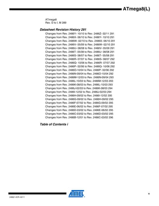 v
2486Z–AVR–02/11
ATmega8(L)
ATmega8
Rev. D to I, M 289
Datasheet Revision History 291
Changes from Rev. 2486Y- 10/10 to Rev. 2486Z- 02/11 291
Changes from Rev. 2486X- 06/10 to Rev. 2486Y- 10/10 291
Changes from Rev. 2486W- 02/10 to Rev. 2486X- 06/10 291
Changes from Rev. 2486V- 05/09 to Rev. 2486W- 02/10 291
Changes from Rev. 2486U- 08/08 to Rev. 2486V- 05/09 291
Changes from Rev. 2486T- 05/08 to Rev. 2486U- 08/08 291
Changes from Rev. 2486S- 08/07 to Rev. 2486T- 05/08 291
Changes from Rev. 2486R- 07/07 to Rev. 2486S- 08/07 292
Changes from Rev. 2486Q- 10/06 to Rev. 2486R- 07/07 292
Changes from Rev. 2486P- 02/06 to Rev. 2486Q- 10/06 292
Changes from Rev. 2486O-10/04 to Rev. 2486P- 02/06 292
Changes from Rev. 2486N-09/04 to Rev. 2486O-10/04 292
Changes from Rev. 2486M-12/03 to Rev. 2486N-09/04 293
Changes from Rev. 2486L-10/03 to Rev. 2486M-12/03 293
Changes from Rev. 2486K-08/03 to Rev. 2486L-10/03 293
Changes from Rev. 2486J-02/03 to Rev. 2486K-08/03 294
Changes from Rev. 2486I-12/02 to Rev. 2486J-02/03 294
Changes from Rev. 2486H-09/02 to Rev. 2486I-12/02 295
Changes from Rev. 2486G-09/02 to Rev. 2486H-09/02 295
Changes from Rev. 2486F-07/02 to Rev. 2486G-09/02 295
Changes from Rev. 2486E-06/02 to Rev. 2486F-07/02 295
Changes from Rev. 2486D-03/02 to Rev. 2486E-06/02 295
Changes from Rev. 2486C-03/02 to Rev. 2486D-03/02 295
Changes from Rev. 2486B-12/01 to Rev. 2486C-03/02 296
Table of Contents i
 