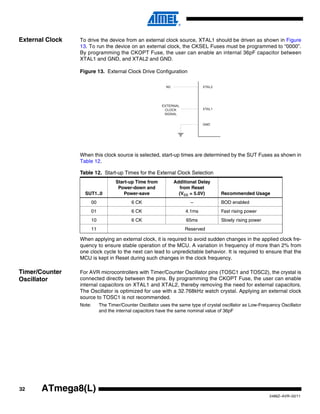 32
2486Z–AVR–02/11
ATmega8(L)
External Clock To drive the device from an external clock source, XTAL1 should be driven as shown in Figure
13. To run the device on an external clock, the CKSEL Fuses must be programmed to “0000”.
By programming the CKOPT Fuse, the user can enable an internal 36pF capacitor between
XTAL1 and GND, and XTAL2 and GND.
Figure 13. External Clock Drive Configuration
When this clock source is selected, start-up times are determined by the SUT Fuses as shown in
Table 12.
When applying an external clock, it is required to avoid sudden changes in the applied clock fre-
quency to ensure stable operation of the MCU. A variation in frequency of more than 2% from
one clock cycle to the next can lead to unpredictable behavior. It is required to ensure that the
MCU is kept in Reset during such changes in the clock frequency.
Timer/Counter
Oscillator
For AVR microcontrollers with Timer/Counter Oscillator pins (TOSC1 and TOSC2), the crystal is
connected directly between the pins. By programming the CKOPT Fuse, the user can enable
internal capacitors on XTAL1 and XTAL2, thereby removing the need for external capacitors.
The Oscillator is optimized for use with a 32.768kHz watch crystal. Applying an external clock
source to TOSC1 is not recommended.
Note: The Timer/Counter Oscillator uses the same type of crystal oscillator as Low-Frequency Oscillator
and the internal capacitors have the same nominal value of 36pF
Table 12. Start-up Times for the External Clock Selection
SUT1..0
Start-up Time from
Power-down and
Power-save
Additional Delay
from Reset
(VCC = 5.0V) Recommended Usage
00 6 CK – BOD enabled
01 6 CK 4.1ms Fast rising power
10 6 CK 65ms Slowly rising power
11 Reserved
EXTERNAL
CLOCK
SIGNAL
 