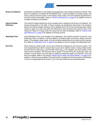 36
2486Z–AVR–02/11
ATmega8(L)
Brown-out Detector If the Brown-out Detector is not needed in the application, this module should be turned off. If the
Brown-out Detector is enabled by the BODEN Fuse, it will be enabled in all sleep modes, and
hence, always consume power. In the deeper sleep modes, this will contribute significantly to
the total current consumption. Refer to “Brown-out Detection” on page 40 for details on how to
configure the Brown-out Detector.
Internal Voltage
Reference
The Internal Voltage Reference will be enabled when needed by the Brown-out Detector, the
Analog Comparator or the ADC. If these modules are disabled as described in the sections
above, the internal voltage reference will be disabled and it will not be consuming power. When
turned on again, the user must allow the reference to start up before the output is used. If the
reference is kept on in sleep mode, the output can be used immediately. Refer to “Internal Volt-
age Reference” on page 42 for details on the start-up time.
Watchdog Timer If the Watchdog Timer is not needed in the application, this module should be turned off. If the
Watchdog Timer is enabled, it will be enabled in all sleep modes, and hence, always consume
power. In the deeper sleep modes, this will contribute significantly to the total current consump-
tion. Refer to “Watchdog Timer” on page 43 for details on how to configure the Watchdog Timer.
Port Pins When entering a sleep mode, all port pins should be configured to use minimum power. The
most important thing is then to ensure that no pins drive resistive loads. In sleep modes where
the both the I/O clock (clkI/O) and the ADC clock (clkADC) are stopped, the input buffers of the
device will be disabled. This ensures that no power is consumed by the input logic when not
needed. In some cases, the input logic is needed for detecting wake-up conditions, and it will
then be enabled. Refer to the section “Digital Input Enable and Sleep Modes” on page 55 for
details on which pins are enabled. If the input buffer is enabled and the input signal is left floating
or have an analog signal level close to VCC/2, the input buffer will use excessive power.
 