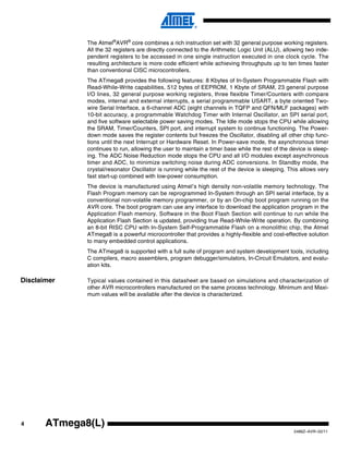 4
2486Z–AVR–02/11
ATmega8(L)
The Atmel®
AVR®
core combines a rich instruction set with 32 general purpose working registers.
All the 32 registers are directly connected to the Arithmetic Logic Unit (ALU), allowing two inde-
pendent registers to be accessed in one single instruction executed in one clock cycle. The
resulting architecture is more code efficient while achieving throughputs up to ten times faster
than conventional CISC microcontrollers.
The ATmega8 provides the following features: 8 Kbytes of In-System Programmable Flash with
Read-While-Write capabilities, 512 bytes of EEPROM, 1 Kbyte of SRAM, 23 general purpose
I/O lines, 32 general purpose working registers, three flexible Timer/Counters with compare
modes, internal and external interrupts, a serial programmable USART, a byte oriented Two-
wire Serial Interface, a 6-channel ADC (eight channels in TQFP and QFN/MLF packages) with
10-bit accuracy, a programmable Watchdog Timer with Internal Oscillator, an SPI serial port,
and five software selectable power saving modes. The Idle mode stops the CPU while allowing
the SRAM, Timer/Counters, SPI port, and interrupt system to continue functioning. The Power-
down mode saves the register contents but freezes the Oscillator, disabling all other chip func-
tions until the next Interrupt or Hardware Reset. In Power-save mode, the asynchronous timer
continues to run, allowing the user to maintain a timer base while the rest of the device is sleep-
ing. The ADC Noise Reduction mode stops the CPU and all I/O modules except asynchronous
timer and ADC, to minimize switching noise during ADC conversions. In Standby mode, the
crystal/resonator Oscillator is running while the rest of the device is sleeping. This allows very
fast start-up combined with low-power consumption.
The device is manufactured using Atmel’s high density non-volatile memory technology. The
Flash Program memory can be reprogrammed In-System through an SPI serial interface, by a
conventional non-volatile memory programmer, or by an On-chip boot program running on the
AVR core. The boot program can use any interface to download the application program in the
Application Flash memory. Software in the Boot Flash Section will continue to run while the
Application Flash Section is updated, providing true Read-While-Write operation. By combining
an 8-bit RISC CPU with In-System Self-Programmable Flash on a monolithic chip, the Atmel
ATmega8 is a powerful microcontroller that provides a highly-flexible and cost-effective solution
to many embedded control applications.
The ATmega8 is supported with a full suite of program and system development tools, including
C compilers, macro assemblers, program debugger/simulators, In-Circuit Emulators, and evalu-
ation kits.
Disclaimer Typical values contained in this datasheet are based on simulations and characterization of
other AVR microcontrollers manufactured on the same process technology. Minimum and Maxi-
mum values will be available after the device is characterized.
 