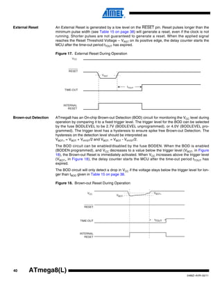 40
2486Z–AVR–02/11
ATmega8(L)
External Reset An External Reset is generated by a low level on the RESET pin. Reset pulses longer than the
minimum pulse width (see Table 15 on page 38) will generate a reset, even if the clock is not
running. Shorter pulses are not guaranteed to generate a reset. When the applied signal
reaches the Reset Threshold Voltage – VRST on its positive edge, the delay counter starts the
MCU after the time-out period tTOUT has expired.
Figure 17. External Reset During Operation
Brown-out Detection ATmega8 has an On-chip Brown-out Detection (BOD) circuit for monitoring the VCC level during
operation by comparing it to a fixed trigger level. The trigger level for the BOD can be selected
by the fuse BODLEVEL to be 2.7V (BODLEVEL unprogrammed), or 4.0V (BODLEVEL pro-
grammed). The trigger level has a hysteresis to ensure spike free Brown-out Detection. The
hysteresis on the detection level should be interpreted as
VBOT+ = VBOT + VHYST/2 and VBOT- = VBOT - VHYST/2.
The BOD circuit can be enabled/disabled by the fuse BODEN. When the BOD is enabled
(BODEN programmed), and VCC decreases to a value below the trigger level (VBOT- in Figure
18), the Brown-out Reset is immediately activated. When VCC increases above the trigger level
(VBOT+ in Figure 18), the delay counter starts the MCU after the time-out period tTOUT has
expired.
The BOD circuit will only detect a drop in VCC if the voltage stays below the trigger level for lon-
ger than tBOD given in Table 15 on page 38.
Figure 18. Brown-out Reset During Operation
CC
VCC
RESET
TIME-OUT
INTERNAL
RESET
VBOT-
VBOT+
tTOUT
 