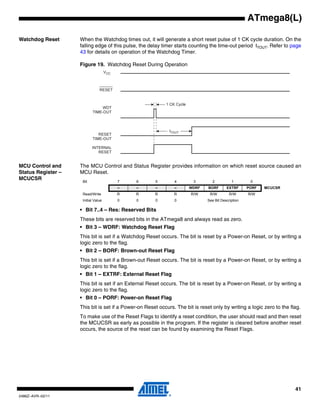 41
2486Z–AVR–02/11
ATmega8(L)
Watchdog Reset When the Watchdog times out, it will generate a short reset pulse of 1 CK cycle duration. On the
falling edge of this pulse, the delay timer starts counting the time-out period tTOUT. Refer to page
43 for details on operation of the Watchdog Timer.
Figure 19. Watchdog Reset During Operation
MCU Control and
Status Register –
MCUCSR
The MCU Control and Status Register provides information on which reset source caused an
MCU Reset.
• Bit 7..4 – Res: Reserved Bits
These bits are reserved bits in the ATmega8 and always read as zero.
• Bit 3 – WDRF: Watchdog Reset Flag
This bit is set if a Watchdog Reset occurs. The bit is reset by a Power-on Reset, or by writing a
logic zero to the flag.
• Bit 2 – BORF: Brown-out Reset Flag
This bit is set if a Brown-out Reset occurs. The bit is reset by a Power-on Reset, or by writing a
logic zero to the flag.
• Bit 1 – EXTRF: External Reset Flag
This bit is set if an External Reset occurs. The bit is reset by a Power-on Reset, or by writing a
logic zero to the flag.
• Bit 0 – PORF: Power-on Reset Flag
This bit is set if a Power-on Reset occurs. The bit is reset only by writing a logic zero to the flag.
To make use of the Reset Flags to identify a reset condition, the user should read and then reset
the MCUCSR as early as possible in the program. If the register is cleared before another reset
occurs, the source of the reset can be found by examining the Reset Flags.
CK
CC
Bit 7 6 5 4 3 2 1 0
– – – – WDRF BORF EXTRF PORF MCUCSR
Read/Write R R R R R/W R/W R/W R/W
Initial Value 0 0 0 0 See Bit Description
 