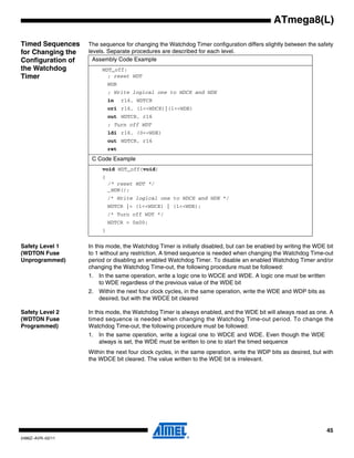 45
2486Z–AVR–02/11
ATmega8(L)
Timed Sequences
for Changing the
Configuration of
the Watchdog
Timer
The sequence for changing the Watchdog Timer configuration differs slightly between the safety
levels. Separate procedures are described for each level.
Safety Level 1
(WDTON Fuse
Unprogrammed)
In this mode, the Watchdog Timer is initially disabled, but can be enabled by writing the WDE bit
to 1 without any restriction. A timed sequence is needed when changing the Watchdog Time-out
period or disabling an enabled Watchdog Timer. To disable an enabled Watchdog Timer and/or
changing the Watchdog Time-out, the following procedure must be followed:
1. In the same operation, write a logic one to WDCE and WDE. A logic one must be written
to WDE regardless of the previous value of the WDE bit
2. Within the next four clock cycles, in the same operation, write the WDE and WDP bits as
desired, but with the WDCE bit cleared
Safety Level 2
(WDTON Fuse
Programmed)
In this mode, the Watchdog Timer is always enabled, and the WDE bit will always read as one. A
timed sequence is needed when changing the Watchdog Time-out period. To change the
Watchdog Time-out, the following procedure must be followed:
1. In the same operation, write a logical one to WDCE and WDE. Even though the WDE
always is set, the WDE must be written to one to start the timed sequence
Within the next four clock cycles, in the same operation, write the WDP bits as desired, but with
the WDCE bit cleared. The value written to the WDE bit is irrelevant.
Assembly Code Example
WDT_off:
; reset WDT
WDR
; Write logical one to WDCE and WDE
in r16, WDTCR
ori r16, (1<<WDCE)|(1<<WDE)
out WDTCR, r16
; Turn off WDT
ldi r16, (0<<WDE)
out WDTCR, r16
ret
C Code Example
void WDT_off(void)
{
/* reset WDT */
_WDR();
/* Write logical one to WDCE and WDE */
WDTCR |= (1<<WDCE) | (1<<WDE);
/* Turn off WDT */
WDTCR = 0x00;
}
 