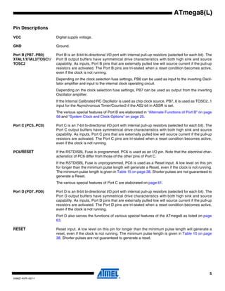 5
2486Z–AVR–02/11
ATmega8(L)
Pin Descriptions
VCC Digital supply voltage.
GND Ground.
Port B (PB7..PB0)
XTAL1/XTAL2/TOSC1/
TOSC2
Port B is an 8-bit bi-directional I/O port with internal pull-up resistors (selected for each bit). The
Port B output buffers have symmetrical drive characteristics with both high sink and source
capability. As inputs, Port B pins that are externally pulled low will source current if the pull-up
resistors are activated. The Port B pins are tri-stated when a reset condition becomes active,
even if the clock is not running.
Depending on the clock selection fuse settings, PB6 can be used as input to the inverting Oscil-
lator amplifier and input to the internal clock operating circuit.
Depending on the clock selection fuse settings, PB7 can be used as output from the inverting
Oscillator amplifier.
If the Internal Calibrated RC Oscillator is used as chip clock source, PB7..6 is used as TOSC2..1
input for the Asynchronous Timer/Counter2 if the AS2 bit in ASSR is set.
The various special features of Port B are elaborated in “Alternate Functions of Port B” on page
58 and “System Clock and Clock Options” on page 25.
Port C (PC5..PC0) Port C is an 7-bit bi-directional I/O port with internal pull-up resistors (selected for each bit). The
Port C output buffers have symmetrical drive characteristics with both high sink and source
capability. As inputs, Port C pins that are externally pulled low will source current if the pull-up
resistors are activated. The Port C pins are tri-stated when a reset condition becomes active,
even if the clock is not running.
PC6/RESET If the RSTDISBL Fuse is programmed, PC6 is used as an I/O pin. Note that the electrical char-
acteristics of PC6 differ from those of the other pins of Port C.
If the RSTDISBL Fuse is unprogrammed, PC6 is used as a Reset input. A low level on this pin
for longer than the minimum pulse length will generate a Reset, even if the clock is not running.
The minimum pulse length is given in Table 15 on page 38. Shorter pulses are not guaranteed to
generate a Reset.
The various special features of Port C are elaborated on page 61.
Port D (PD7..PD0) Port D is an 8-bit bi-directional I/O port with internal pull-up resistors (selected for each bit). The
Port D output buffers have symmetrical drive characteristics with both high sink and source
capability. As inputs, Port D pins that are externally pulled low will source current if the pull-up
resistors are activated. The Port D pins are tri-stated when a reset condition becomes active,
even if the clock is not running.
Port D also serves the functions of various special features of the ATmega8 as listed on page
63.
RESET Reset input. A low level on this pin for longer than the minimum pulse length will generate a
reset, even if the clock is not running. The minimum pulse length is given in Table 15 on page
38. Shorter pulses are not guaranteed to generate a reset.
 