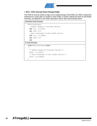 50
2486Z–AVR–02/11
ATmega8(L)
• Bit 0 – IVCE: Interrupt Vector Change Enable
The IVCE bit must be written to logic one to enable change of the IVSEL bit. IVCE is cleared by
hardware four cycles after it is written or when IVSEL is written. Setting the IVCE bit will disable
interrupts, as explained in the IVSEL description above. See Code Example below.
Assembly Code Example
Move_interrupts:
; Enable change of Interrupt Vectors
ldi r16, (1<<IVCE)
out GICR, r16
; Move interrupts to boot Flash section
ldi r16, (1<<IVSEL)
out GICR, r16
ret
C Code Example
void Move_interrupts(void)
{
/* Enable change of Interrupt Vectors */
GICR = (1<<IVCE);
/* Move interrupts to boot Flash section */
GICR = (1<<IVSEL);
}
 
