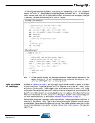 55
2486Z–AVR–02/11
ATmega8(L)
The following code example shows how to set port B pins 0 and 1 high, 2 and 3 low, and define
the port pins from 4 to 7 as input with pull-ups assigned to port pins 6 and 7. The resulting pin
values are read back again, but as previously discussed, a nop instruction is included to be able
to read back the value recently assigned to some of the pins.
Note: 1. For the assembly program, two temporary registers are used to minimize the time from pull-
ups are set on pins 0, 1, 6, and 7, until the direction bits are correctly set, defining bit 2 and 3
as low and redefining bits 0 and 1 as strong high drivers
Digital Input Enable
and Sleep Modes
As shown in Figure 22 on page 52, the digital input signal can be clamped to ground at the input
of the Schmitt-trigger. The signal denoted SLEEP in the figure, is set by the MCU Sleep Control-
ler in Power-down mode, Power-save mode, and Standby mode to avoid high power
consumption if some input signals are left floating, or have an analog signal level close to VCC/2.
SLEEP is overridden for port pins enabled as External Interrupt pins. If the External Interrupt
Request is not enabled, SLEEP is active also for these pins. SLEEP is also overridden by vari-
ous other alternate functions as described in “Alternate Port Functions” on page 56.
If a logic high level (“one”) is present on an Asynchronous External Interrupt pin configured as
“Interrupt on Rising Edge, Falling Edge, or Any Logic Change on Pin” while the external interrupt
is not enabled, the corresponding External Interrupt Flag will be set when resuming from the
above mentioned sleep modes, as the clamping in these sleep modes produces the requested
logic change.
Assembly Code Example(1)
...
; Define pull-ups and set outputs high
; Define directions for port pins
ldi r16,(1<<PB7)|(1<<PB6)|(1<<PB1)|(1<<PB0)
ldi r17,(1<<DDB3)|(1<<DDB2)|(1<<DDB1)|(1<<DDB0)
out PORTB,r16
out DDRB,r17
; Insert nop for synchronization
nop
; Read port pins
in r16,PINB
...
C Code Example(1)
unsigned char i;
...
/* Define pull-ups and set outputs high */
/* Define directions for port pins */
PORTB = (1<<PB7)|(1<<PB6)|(1<<PB1)|(1<<PB0);
DDRB = (1<<DDB3)|(1<<DDB2)|(1<<DDB1)|(1<<DDB0);
/* Insert nop for synchronization*/
_NOP();
/* Read port pins */
i = PINB;
...
 