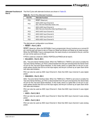 61
2486Z–AVR–02/11
ATmega8(L)
Alternate Functions of
Port C
The Port C pins with alternate functions are shown in Table 25.
The alternate pin configuration is as follows:
• RESET – Port C, Bit 6
RESET, Reset pin: When the RSTDISBL Fuse is programmed, this pin functions as a normal I/O
pin, and the part will have to rely on Power-on Reset and Brown-out Reset as its reset sources.
When the RSTDISBL Fuse is unprogrammed, the reset circuitry is connected to the pin, and the
pin can not be used as an I/O pin.
If PC6 is used as a reset pin, DDC6, PORTC6 and PINC6 will all read 0.
• SCL/ADC5 – Port C, Bit 5
SCL, Two-wire Serial Interface Clock: When the TWEN bit in TWCR is set (one) to enable the
Two-wire Serial Interface, pin PC5 is disconnected from the port and becomes the Serial Clock
I/O pin for the Two-wire Serial Interface. In this mode, there is a spike filter on the pin to sup-
press spikes shorter than 50 ns on the input signal, and the pin is driven by an open drain driver
with slew-rate limitation.
PC5 can also be used as ADC input Channel 5. Note that ADC input channel 5 uses digital
power.
• SDA/ADC4 – Port C, Bit 4
SDA, Two-wire Serial Interface Data: When the TWEN bit in TWCR is set (one) to enable the
Two-wire Serial Interface, pin PC4 is disconnected from the port and becomes the Serial Data
I/O pin for the Two-wire Serial Interface. In this mode, there is a spike filter on the pin to sup-
press spikes shorter than 50 ns on the input signal, and the pin is driven by an open drain driver
with slew-rate limitation.
PC4 can also be used as ADC input Channel 4. Note that ADC input channel 4 uses digital
power.
• ADC3 – Port C, Bit 3
PC3 can also be used as ADC input Channel 3. Note that ADC input channel 3 uses analog
power.
• ADC2 – Port C, Bit 2
PC2 can also be used as ADC input Channel 2. Note that ADC input channel 2 uses analog
power.
Table 25. Port C Pins Alternate Functions
Port Pin Alternate Function
PC6 RESET (Reset pin)
PC5
ADC5 (ADC Input Channel 5)
SCL (Two-wire Serial Bus Clock Line)
PC4
ADC4 (ADC Input Channel 4)
SDA (Two-wire Serial Bus Data Input/Output Line)
PC3 ADC3 (ADC Input Channel 3)
PC2 ADC2 (ADC Input Channel 2)
PC1 ADC1 (ADC Input Channel 1)
PC0 ADC0 (ADC Input Channel 0)
 