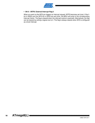 68
2486Z–AVR–02/11
ATmega8(L)
• Bit 6 – INTF0: External Interrupt Flag 0
When an event on the INT0 pin triggers an interrupt request, INTF0 becomes set (one). If the I-
bit in SREG and the INT0 bit in GICR are set (one), the MCU will jump to the corresponding
Interrupt Vector. The flag is cleared when the interrupt routine is executed. Alternatively, the flag
can be cleared by writing a logical one to it. This flag is always cleared when INT0 is configured
as a level interrupt.
 