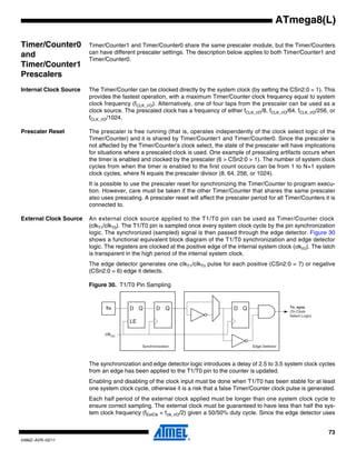 73
2486Z–AVR–02/11
ATmega8(L)
Timer/Counter0
and
Timer/Counter1
Prescalers
Timer/Counter1 and Timer/Counter0 share the same prescaler module, but the Timer/Counters
can have different prescaler settings. The description below applies to both Timer/Counter1 and
Timer/Counter0.
Internal Clock Source The Timer/Counter can be clocked directly by the system clock (by setting the CSn2:0 = 1). This
provides the fastest operation, with a maximum Timer/Counter clock frequency equal to system
clock frequency (fCLK_I/O). Alternatively, one of four taps from the prescaler can be used as a
clock source. The prescaled clock has a frequency of either fCLK_I/O/8, fCLK_I/O/64, fCLK_I/O/256, or
fCLK_I/O/1024.
Prescaler Reset The prescaler is free running (that is, operates independently of the clock select logic of the
Timer/Counter) and it is shared by Timer/Counter1 and Timer/Counter0. Since the prescaler is
not affected by the Timer/Counter’s clock select, the state of the prescaler will have implications
for situations where a prescaled clock is used. One example of prescaling artifacts occurs when
the timer is enabled and clocked by the prescaler (6 > CSn2:0 > 1). The number of system clock
cycles from when the timer is enabled to the first count occurs can be from 1 to N+1 system
clock cycles, where N equals the prescaler divisor (8, 64, 256, or 1024).
It is possible to use the prescaler reset for synchronizing the Timer/Counter to program execu-
tion. However, care must be taken if the other Timer/Counter that shares the same prescaler
also uses prescaling. A prescaler reset will affect the prescaler period for all Timer/Counters it is
connected to.
External Clock Source An external clock source applied to the T1/T0 pin can be used as Timer/Counter clock
(clkT1/clkT0). The T1/T0 pin is sampled once every system clock cycle by the pin synchronization
logic. The synchronized (sampled) signal is then passed through the edge detector. Figure 30
shows a functional equivalent block diagram of the T1/T0 synchronization and edge detector
logic. The registers are clocked at the positive edge of the internal system clock (clkI/O). The latch
is transparent in the high period of the internal system clock.
The edge detector generates one clkT1/clkT0 pulse for each positive (CSn2:0 = 7) or negative
(CSn2:0 = 6) edge it detects.
Figure 30. T1/T0 Pin Sampling
The synchronization and edge detector logic introduces a delay of 2.5 to 3.5 system clock cycles
from an edge has been applied to the T1/T0 pin to the counter is updated.
Enabling and disabling of the clock input must be done when T1/T0 has been stable for at least
one system clock cycle, otherwise it is a risk that a false Timer/Counter clock pulse is generated.
Each half period of the external clock applied must be longer than one system clock cycle to
ensure correct sampling. The external clock must be guaranteed to have less than half the sys-
tem clock frequency (fExtClk < fclk_I/O/2) given a 50/50% duty cycle. Since the edge detector uses
Tn_sync
(To Clock
Select Logic)
Edge DetectorSynchronization
D QD Q
LE
D QTn
clkI/O
 