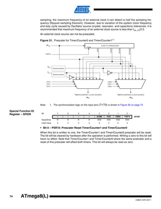 74
2486Z–AVR–02/11
ATmega8(L)
sampling, the maximum frequency of an external clock it can detect is half the sampling fre-
quency (Nyquist sampling theorem). However, due to variation of the system clock frequency
and duty cycle caused by Oscillator source (crystal, resonator, and capacitors) tolerances, it is
recommended that maximum frequency of an external clock source is less than fclk_I/O/2.5.
An external clock source can not be prescaled.
Figure 31. Prescaler for Timer/Counter0 and Timer/Counter1(1)
Note: 1. The synchronization logic on the input pins (T1/T0) is shown in Figure 30 on page 73
Special Function IO
Register – SFIOR
• Bit 0 – PSR10: Prescaler Reset Timer/Counter1 and Timer/Counter0
When this bit is written to one, the Timer/Counter1 and Timer/Counter0 prescaler will be reset.
The bit will be cleared by hardware after the operation is performed. Writing a zero to this bit will
have no effect. Note that Timer/Counter1 and Timer/Counter0 share the same prescaler and a
reset of this prescaler will affect both timers. This bit will always be read as zero.
PSR10
Clear
clkT1 clkT0
T1
T0
clkI/O
Synchronization
Synchronization
Bit 7 6 5 4 3 2 1 0
– – – – ACME PUD PSR2 PSR10 SFIOR
Read/Write R R R R R/W R/W R/W R/W
Initial Value 0 0 0 0 0 0 0 0
 