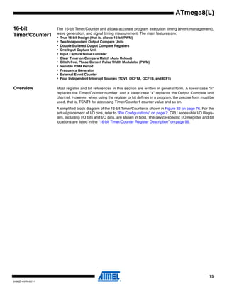 75
2486Z–AVR–02/11
ATmega8(L)
16-bit
Timer/Counter1
The 16-bit Timer/Counter unit allows accurate program execution timing (event management),
wave generation, and signal timing measurement. The main features are:
• True 16-bit Design (that is, allows 16-bit PWM)
• Two Independent Output Compare Units
• Double Buffered Output Compare Registers
• One Input Capture Unit
• Input Capture Noise Canceler
• Clear Timer on Compare Match (Auto Reload)
• Glitch-free, Phase Correct Pulse Width Modulator (PWM)
• Variable PWM Period
• Frequency Generator
• External Event Counter
• Four Independent Interrupt Sources (TOV1, OCF1A, OCF1B, and ICF1)
Overview Most register and bit references in this section are written in general form. A lower case “n”
replaces the Timer/Counter number, and a lower case “x” replaces the Output Compare unit
channel. However, when using the register or bit defines in a program, the precise form must be
used, that is, TCNT1 for accessing Timer/Counter1 counter value and so on.
A simplified block diagram of the 16-bit Timer/Counter is shown in Figure 32 on page 76. For the
actual placement of I/O pins, refer to “Pin Configurations” on page 2. CPU accessible I/O Regis-
ters, including I/O bits and I/O pins, are shown in bold. The device-specific I/O Register and bit
locations are listed in the “16-bit Timer/Counter Register Description” on page 96.
 