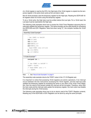 78
2486Z–AVR–02/11
ATmega8(L)
of a 16-bit register is read by the CPU, the High byte of the 16-bit register is copied into the tem-
porary register in the same clock cycle as the Low byte is read.
Not all 16-bit accesses uses the temporary register for the High byte. Reading the OCR1A/B 16-
bit registers does not involve using the temporary register.
To do a 16-bit write, the High byte must be written before the Low byte. For a 16-bit read, the
Low byte must be read before the High byte.
The following code examples show how to access the 16-bit Timer Registers assuming that no
interrupts updates the temporary register. The same principle can be used directly for accessing
the OCR1A/B and ICR1 Registers. Note that when using “C”, the compiler handles the 16-bit
access.
Note: 1. See “About Code Examples” on page 8
The assembly code example returns the TCNT1 value in the r17:r16 Register pair.
It is important to notice that accessing 16-bit registers are atomic operations. If an interrupt
occurs between the two instructions accessing the 16-bit register, and the interrupt code
updates the temporary register by accessing the same or any other of the 16-bit Timer Regis-
ters, then the result of the access outside the interrupt will be corrupted. Therefore, when both
the main code and the interrupt code update the temporary register, the main code must disable
the interrupts during the 16-bit access.
The following code examples show how to do an atomic read of the TCNT1 Register contents.
Reading any of the OCR1A/B or ICR1 Registers can be done by using the same principle.
Assembly Code Example(1)
...
; Set TCNT1 to 0x01FF
ldi r17,0x01
ldi r16,0xFF
out TCNT1H,r17
out TCNT1L,r16
; Read TCNT1 into r17:r16
in r16,TCNT1L
in r17,TCNT1H
...
C Code Example(1)
unsigned int i;
...
/* Set TCNT1 to 0x01FF */
TCNT1 = 0x1FF;
/* Read TCNT1 into i */
i = TCNT1;
...
 